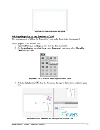 Figure 87 –GuidesPlaced on the Rectangle


Adding Graphics to the Business Card
This lesson consists of adding the flower shop’s logo and a flower to the business card.

To add graphics to the business card:
   1. Open the Flower.ai and Logo.ai files from the data files folder.
   2. On the Application bar, click the Arrange Documents button and select Tile All In
       Grid (seeFigure 88).




                           Figure 88 – Tile All In Grid in the Arrange Documents Panel

    3. With the Selectiontool             , drag the flower and the logo to the business card (seeFigure
       89).




                        Figure 89 – Adding the Flower and the Logo to the Business Card



Adobe Illustrator CS5 Part 3: Real World Illustrator                                                   33
 