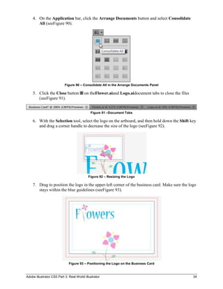 4. On the Application bar, click the Arrange Documents button and select Consolidate
       All (seeFigure 90).




                           Figure 90 – Consolidate All in the Arrange Documents Panel

    5. Click the Close button            on theFlower.aiand Logo.aidocument tabs to close the files
       (seeFigure 91).


                                             Figure 91 –Document Tabs

    6. With the Selection tool, select the logo on the artboard, and then hold down the Shift key
       and drag a corner handle to decrease the size of the logo (seeFigure 92).




                                           Figure 92 – Resizing the Logo

    7. Drag to position the logo in the upper-left corner of the business card. Make sure the logo
       stays within the blue guidelines (seeFigure 93).




                              Figure 93 – Positioning the Logo on the Business Card



Adobe Illustrator CS5 Part 3: Real World Illustrator                                                  34
 