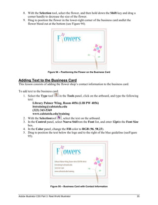 8. With the Selection tool, select the flower, and then hold down the Shift key and drag a
       corner handle to decrease the size of the flower.
    9. Drag to position the flower in the lower-right corner of the business card andlet the
       flower bleed out at the bottom (see Figure 94).




                             Figure 94 – Positioning the Flower on the Business Card


Adding Text to the Business Card
This lesson consists of adding the flower shop’s contact information to the business card.

To add text to the business card:
   1. Select the Type tool        in the Tools panel, click on the artboard, and type the following
       text:
           Library Palmer Wing, Room 4056 (LIB PW 4056)
           itstraining@calstatela.edu
           (323) 343-5369
           www.calstatela.edu/training
   2. With the Selectiontool        , select the text on the artboard.
   3. In the Control panel, select Nueva Stdfrom the Font list, and enter 12ptin the Font Size
       box.
   4. In the Color panel, change the Fill color to RGB (96, 58,23).
   5. Drag to position the text below the logo and to the right of the blue guideline (seeFigure
       95).




                               Figure 95 – Business Card with Contact Information



Adobe Illustrator CS5 Part 3: Real World Illustrator                                             35
 