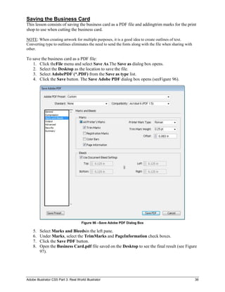 Saving the Business Card
This lesson consists of saving the business card as a PDF file and addingtrim marks for the print
shop to use when cutting the business card.

NOTE: When creating artwork for multiple purposes, it is a good idea to create outlines of text.
Converting type to outlines eliminates the need to send the fonts along with the file when sharing with
other.

To save the business card as a PDF file:
   1. Click theFile menu and select Save As.The Save as dialog box opens.
   2. Select the Desktop as the location to save the file.
   3. Select AdobePDF (*.PDF) from the Save as type list.
   4. Click the Save button. The Save Adobe PDF dialog box opens (seeFigure 96).




                                      Figure 96 –Save Adobe PDF Dialog Box

    5.   Select Marks and Bleedsin the left pane.
    6.   Under Marks, select the TrimMarks and PageInformation check boxes.
    7.   Click the Save PDF button.
    8.   Open the Business Card.pdf file saved on the Desktop to see the final result (see Figure
         97).




Adobe Illustrator CS5 Part 3: Real World Illustrator                                                      36
 