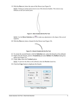 19. With the Pen tool, draw the stem of the flower (see Figure 9).
         NOTE: Clicking an anchor point removes one of the direction handles. This removes any
         influence on the next anchor point.




                                     Figure 9 – Stem Created with the Pen Tool

         NOTE: Use the Direct Selection tool            to make any adjustments to the shape of the curved
         segments.
    20. With the Pen tool, draw a branch for the flower (see Figure 10).




                                   Figure 10 – Branch Created with the Pen Tool

    21. To create the second branch, with the Selection tool, select the branch on the artboard.
    22. Right-click the branch, point to Transform,and select Reflect.The Reflect dialog box
        opens (see Figure 11).
    23. Under Axis, select the Vertical option.
         NOTE: To preview the effect on the artboard, select the Preview check box.
    24. Click the Copy button to duplicate the branch.




                                            Figure 11– Reflect Dialog Box




Adobe Illustrator CS5 Part 3: Real World Illustrator                                                         5
 