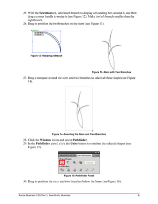 25. With the Selectiontool, selecteach branch to display a bounding box around it, and then
        drag a corner handle to resize it (see Figure 12). Make the left branch smaller than the
        rightbranch.
    26. Drag to position the twobranches on the stem (see Figure 13).




            Figure 12–Resizing a Branch




                                                                     Figure 13–Stem with Two Branches

    27. Drag a marquee around the stem and two branches to select all three shapes(see Figure
        14).




                                 Figure 14–Selecting the Stem and Two Branches

    28. Click the Window menu and select Pathfinder.
    29. In the Pathfinder panel, click the Unite button to combine the selected shapes (see
        Figure 15).




                                             Figure 15–Pathfinder Panel

    30. Drag to position the stem and two branches below theflower(seeFigure 16).



Adobe Illustrator CS5 Part 3: Real World Illustrator                                                    6
 
