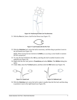 Figure 16– Positioning the Stem and Two Branches

    31. With the Pen tool, draw a leaf for the flower (see Figure 17).




                                     Figure 17–Leaf Created with the Pen Tool

    32. With the Selection tool, resize the leaf as necessary, and then drag to position it next to
        the left branch (see Figure 18).
         NOTE: When resizing the leaf, hold down theShiftkey as you drag a corner handle to maintain
         the leaf’s proportions.
    33. To copy the leaf, hold down the Alt key and drag the leaf to another location on the
        artboard (see Figure 18).
    34. Right-click the new leaf, point to Transform,and select Reflect. The Reflect dialog box
        opens.
    35. Under Axis, select the Vertical option, and then click the OK button (see Figure 19).




               Figure 18– Copied Leaf                                    Figure 19– Reflected Leaf

    36. With the Selection tool, resize the leaf to make it smaller than the first leaf, and then drag
        to position it next to the right branch (see Figure 20).




Adobe Illustrator CS5 Part 3: Real World Illustrator                                                   7
 