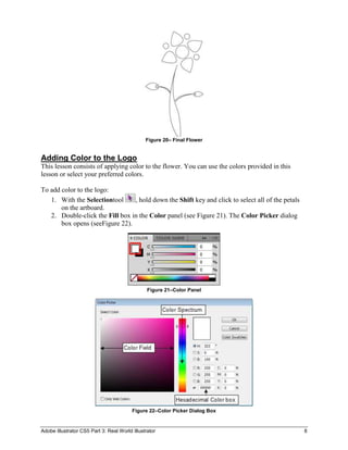 Figure 20– Final Flower


Adding Color to the Logo
This lesson consists of applying color to the flower. You can use the colors provided in this
lesson or select your preferred colors.

To add color to the logo:
   1. With the Selectiontool     , hold down the Shift key and click to select all of the petals
       on the artboard.
   2. Double-click the Fill box in the Color panel (see Figure 21). The Color Picker dialog
       box opens (seeFigure 22).




                                                Figure 21–Color Panel




                                         Figure 22–Color Picker Dialog Box


Adobe Illustrator CS5 Part 3: Real World Illustrator                                               8
 