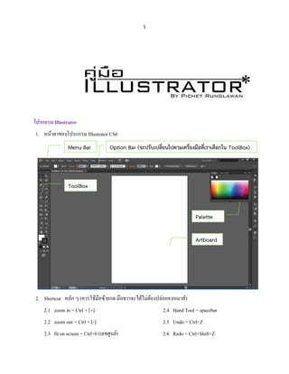 1
โปรแกรม Illustrator
1. หน้าตาของโปรแกรม Illustrator CS6
2. Shortcut หลัก ๆ (ควรใช้มือซ้ายกด มือขวาจะได้ไม่ต้องปล่อยจากเมาส์)
2.1 zoom in = Ctrl + [+]
2.2 zoom out = Ctrl + [-]
2.3 fit on screen = Ctrl+0 (เลขศูนย์)
2.4 Hand Tool = spacebar
2.5 Undo = Ctrl+Z
2.6 Redo = Ctrl+Shift+Z
Menu Bar Option Bar (จะปรับเปลี่ยนไปตามเครื่องมือที่เราเลือกใน ToolBox)
ToolBox
Artboard
Palette
 