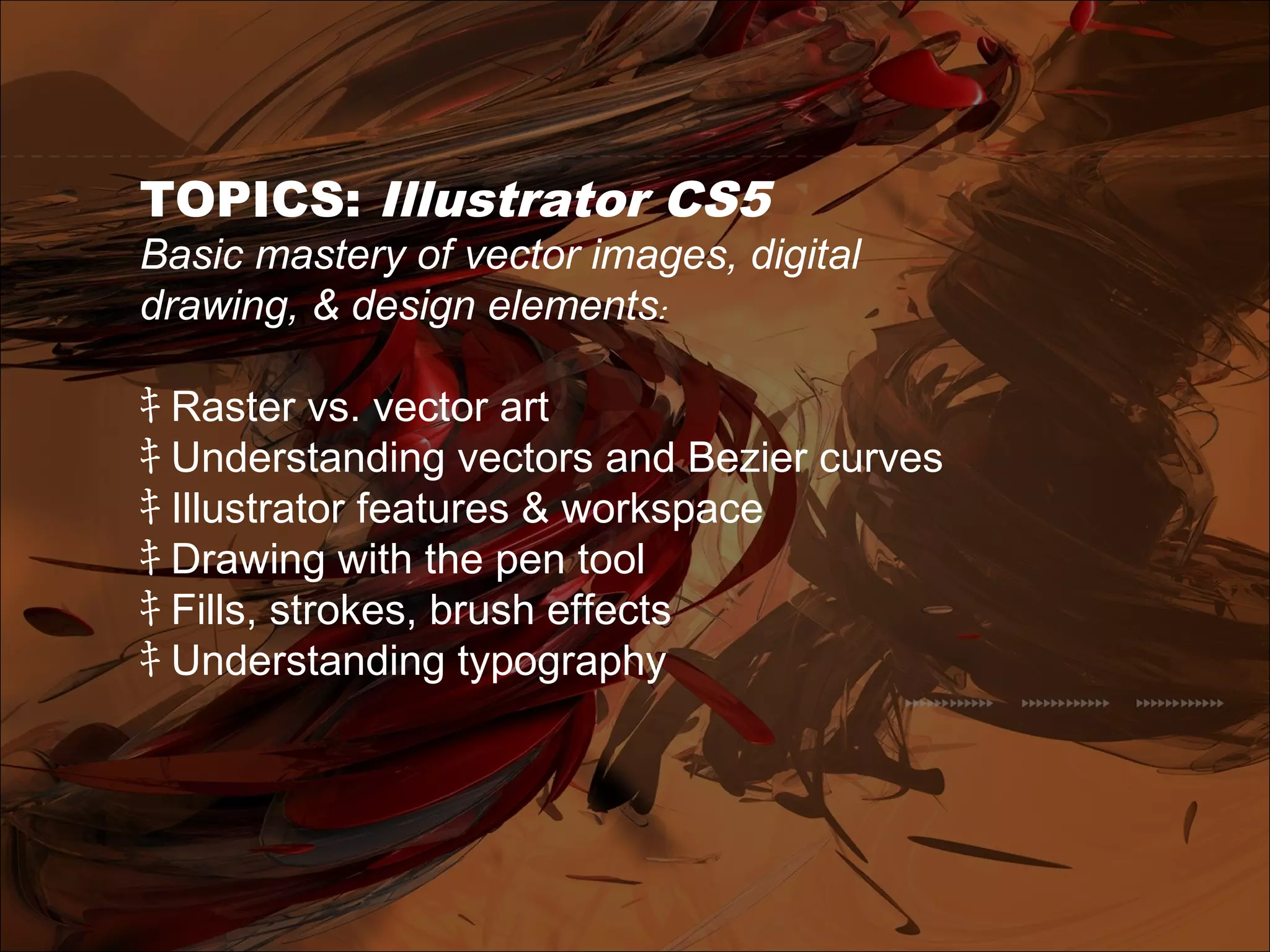 TOPICS: Illustrator CS5
Basic mastery of vector images, digital
drawing, & design elements:
ｷ Raster vs. vector art
ｷ Understanding vectors and Bezier curves
ｷ Illustrator features & workspace
ｷ Drawing with the pen tool
ｷ Fills, strokes, brush effects
ｷ Understanding typography
 