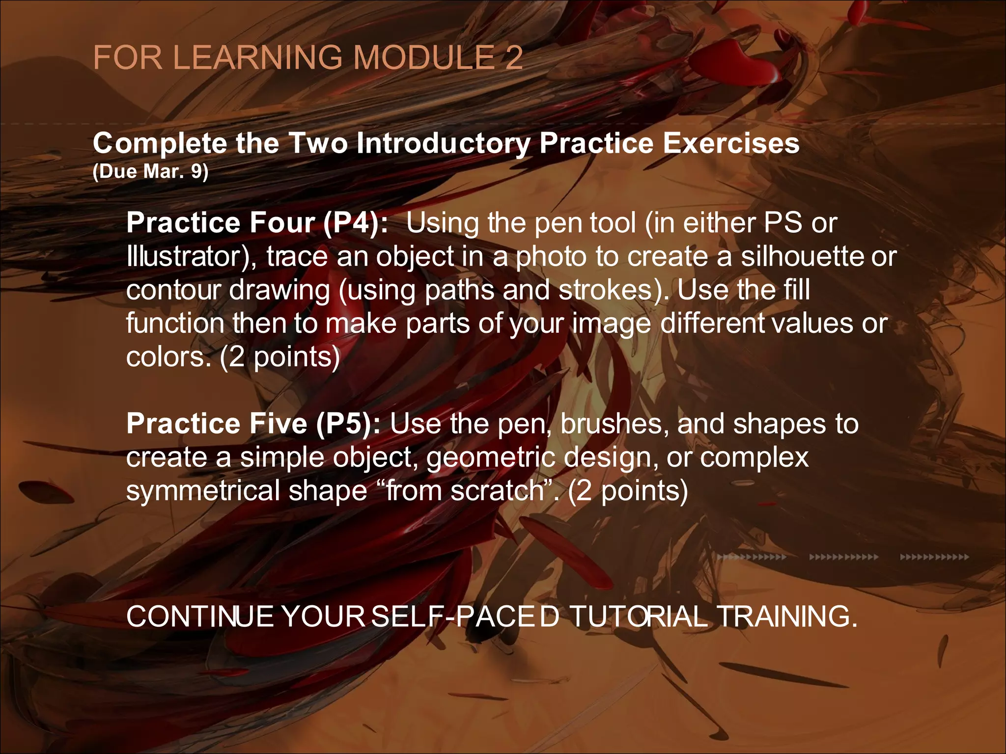 Complete the Two Introductory Practice Exercises
(Due Mar. 9)
Practice Four (P4): Using the pen tool (in either PS or
Illustrator), trace an object in a photo to create a silhouette or
contour drawing (using paths and strokes). Use the fill
function then to make parts of your image different values or
colors. (2 points)
Practice Five (P5): Use the pen, brushes, and shapes to
create a simple object, geometric design, or complex
symmetrical shape “from scratch”. (2 points)
CONTINUE YOUR SELF-PACED TUTORIAL TRAINING.
FOR LEARNING MODULE 2
 