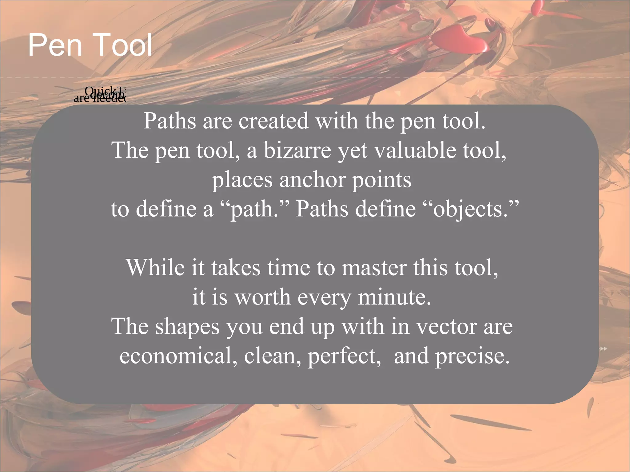 Paths are created with the pen tool.
The pen tool, a bizarre yet valuable tool,
places anchor points
to define a “path.” Paths define “objects.”
While it takes time to master this tool,
it is worth every minute.
The shapes you end up with in vector are
economical, clean, perfect, and precise.
Pen Tool
QuickTime™ and adecompressorare needed to see this picture.
 