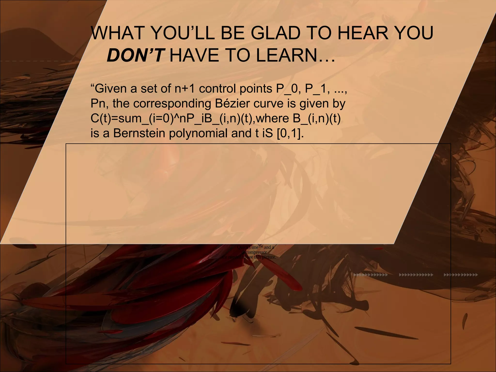 WHAT YOU’LL BE GLAD TO HEAR YOU
DON’T HAVE TO LEARN…
“Given a set of n+1 control points P_0, P_1, ...,
Pn, the corresponding Bézier curve is given by
C(t)=sum_(i=0)^nP_iB_(i,n)(t),where B_(i,n)(t)
is a Bernstein polynomial and t iS [0,1].
QuickTime™ and a
decompressor
are needed to see this picture.
 