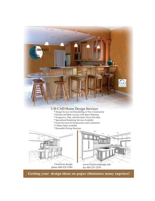 3-D CAD Home Design Services
               * Design Sevices for Remodeling or New Construction
               * Kitchen and Bath Layouts with Space Planning
               * Perspective, Plan, and Elevation Views Provided
               * Specailized Rendering Services Available
               * Great Services for Homeowners and Contractors
               * Cabinet Sales Available
               * Resonable Pricing Structure




               Clockwise design             www.Clockwisedesign.info
             phone 408 828-5949             fax 408 247-2939

Getting your design ideas on paper eliminates many suprises!
 