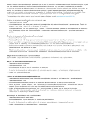 abertos e fechados como se você estivesse desenhando com um lápis no papel. Essa ferramenta é mais útil para fazer esboços rápidos ou para
criar uma aparência de desenho à mão livre. Quando você desenha um demarcador, você pode alterá-lo imediatamente se necessário.
Os pontos de ancoragem são definidos conforme você desenha com a ferramenta Lápis; você não determina onde eles serão posicionados. No
entanto, você pode ajustá-los quando o demarcador estiver concluído. O número de pontos de ancoragem definidos é determinado pelo
comprimento e complexidade do demarcador e por configurações de tolerância na caixa de diálogo Preferências da ferramenta Lápis. Essas
configurações determinam a sensibilidade da ferramenta Lápis para o movimento do mouse ou do digitalizador de tablets gráficos.
Para assistir a um vídeo sobre o desenho com a ferramenta Lápis no Illustrator, consulte www.adobe.com/go/vid0039_br.
Desenho de demarcadores de forma livre com a ferramenta Lápis
1. Selecione a ferramenta Lápis .
2. Posicione a ferramenta onde deseja que o demarcador comece e arraste para desenhar um demarcador. A ferramenta Lápis exibe um
pequeno x para indicar o desenho de um demarcador de forma livre.
Conforme você arrasta, uma linha pontilhada segue o ponteiro. Os pontos de ancoragem aparecem nas duas extremidades do demarcador
e em vários pontos ao longo dele. O demarcador adota o traçado atual e os atributos de preenchimento e permanece selecionado por
padrão.
Desenho de demarcadores fechados com a ferramenta Lápis
1. Selecione a ferramenta Lápis.
2. Posicione a ferramenta onde deseja que o demarcador comece e comece a arrastar para desenhar um demarcador.
3. Depois que você tiver começado a arrastar, mantenha a tecla Alt (Windows) ou Option (Mac OS) pressionada. A ferramenta Lápis exibe um
pequeno círculo (e, no InDesign, uma borracha sólida) para indicar que você está criando um demarcador fechado.
4. Quando o demarcador tiver o tamanho e a forma desejados, solte o botão do mouse (mas não as teclas Alt ou Option). Depois que o
demarcador fechar, solte as teclas Alt ou Option.
Não é necessário posicionar o cursor sobre o ponto inicial do demarcador para poder criar um demarcador fechado; se você soltar o botão
do mouse em algum outro local, a ferramenta Lápis fechará a forma criando a menor linha possível de volta ao ponto original.
Edição de demarcadores com a ferramenta Lápis
É possível editar qualquer demarcador usando a ferramenta Lápis e adicionar linhas e formas livres a qualquer forma.
Adição a um demarcador com a ferramenta Lápis
1. Selecione um demarcador existente.
2. Selecione a ferramenta Lápis.
3. Posicione a ponta do lápis em uma das extremidades do demarcador.
É possível identificar quando se está bem próximo da extremidade quando o pequeno x ao lado da ponta do lápis desaparece.
4. Arraste para continuar o demarcador.
Conexão de dois demarcadores com a ferramenta Lápis
1. Selecione ambos os demarcadores (clique com a tecla Shift pressionada ou arraste em torno dos dois com a ferramenta Seleção).
2. Selecione a ferramenta Lápis.
3. Posicione o ponteiro onde deseja começar em um demarcador, e comece a arrastar em direção ao outro demarcador.
4. Depois de começar a arrastar, mantenha a tecla Ctrl (Windows) ou Command (Mac OS) pressionada. A ferramenta Lápis exibe um
pequeno símbolo de mesclagem para indicar que você está adicionando ao demarcador existente.
5. Arraste até a extremidade do outro demarcador, solte o botão do mouse e, em seguida, solte as teclas Ctrl ou Command.
Nota: Para obter melhores resultados, arraste de um demarcador para o outro como se estivesse simplesmente continuando os
demarcadores na direção em que eles foram criados.
Remodelagem de demarcadores com a ferramenta Lápis
1. Selecione o demarcador que deseja alterar.
2. Posicione a ferramenta Lápis no demarcador ou próximo a ele para redesenhar.
É possível identificar quando se está bem próximo do demarcador quando o pequeno x desaparece da ferramenta.
3. Arraste a ferramenta até que o demarcador tenha a forma desejada.
100
 