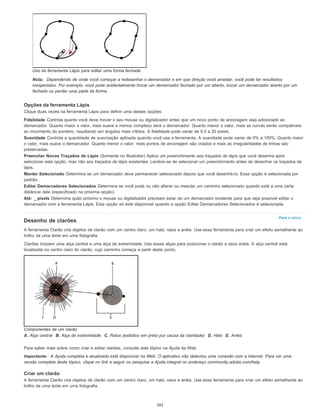 Para o início
Uso da ferramenta Lápis para editar uma forma fechada
Nota: Dependendo de onde você começar a redesenhar o demarcador e em que direção você arrastar, você pode ter resultados
inesperados. Por exemplo, você pode acidentalmente trocar um demarcador fechado por um aberto, trocar um demarcador aberto por um
fechado ou perder uma parte da forma.
Opções da ferramenta Lápis
Clique duas vezes na ferramenta Lápis para definir uma destas opções:
Fidelidade Controla quanto você deve mover o seu mouse ou digitalizador antes que um novo ponto de ancoragem seja adicionado ao
demarcador. Quanto maior o valor, mais suave e menos complexo será o demarcador. Quanto menor o valor, mais as curvas serão compatíveis
ao movimento do ponteiro, resultando em ângulos mais nítidos. A fidelidade pode variar de 0,5 a 20 pixels.
Suavidade Controla a quantidade de suavização aplicada quando você usa a ferramenta. A suavidade pode variar de 0% a 100%. Quanto maior
o valor, mais suave o demarcador. Quanto menor o valor, mais pontos de ancoragem são criados e mais as irregularidades de linhas são
preservadas.
Preencher Novos Traçados de Lápis (Somente no Illustrator) Aplica um preenchimento aos traçados de lápis que você desenha após
selecionar esta opção, mas não aos traçados de lápis existentes. Lembre-se de selecionar um preenchimento antes de desenhar os traçados de
lápis.
Manter Selecionado Determina se um demarcador deve permanecer selecionado depois que você desenhá-lo. Essa opção é selecionada por
padrão.
Editar Demarcadores Selecionados Determina se você pode ou não alterar ou mesclar um caminho selecionado quando está a uma certa
distância dele (especificado na próxima opção).
Até: _ pixels Determina quão próximo o mouse ou digitalizador precisam estar de um demarcador existente para que seja possível editar o
demarcador com a ferramenta Lápis. Esta opção só está disponível quando a opção Editar Demarcadores Selecionados é selecionada.
Desenho de clarões
A ferramenta Clarão cria objetos de clarão com um centro claro, um halo, raios e anéis. Use essa ferramenta para criar um efeito semelhante ao
brilho de uma lente em uma fotografia.
Clarões incluem uma alça central e uma alça de extremidade. Use essas alças para posicionar o clarão e seus anéis. A alça central está
localizada no centro claro do clarão, cujo caminho começa a partir deste ponto.
Componentes de um clarão
A. Alça central B. Alça de extremidade C. Raios (exibidos em preto por causa da claridade) D. Halo E. Anéis
Para saber mais sobre como criar e editar clarões, consulte este tópico na Ajuda da Web.
Importante: A Ajuda completa e atualizada está disponível na Web. O aplicativo não detectou uma conexão com a Internet. Para ver uma
versão completa deste tópico, clique no link a seguir ou pesquise a Ajuda integral no endereço community.adobe.com/help.
Criar um clarão
A ferramenta Clarão cria objetos de clarão com um centro claro, um halo, raios e anéis. Use essa ferramenta para criar um efeito semelhante ao
brilho de uma lente em uma fotografia.
101
 