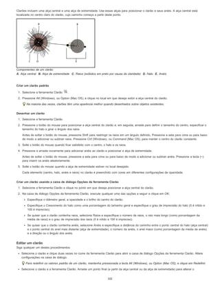 Clarões incluem uma alça central e uma alça de extremidade. Use essas alças para posicionar o clarão e seus anéis. A alça central está
localizada no centro claro do clarão, cujo caminho começa a partir deste ponto.
Componentes de um clarão
A. Alça central B. Alça de extremidade C. Raios (exibidos em preto por causa da claridade) D. Halo E. Anéis
Criar um clarão padrão
1. Selecione a ferramenta Clarão .
2. Pressione Alt (Windows), ou Option (Mac OS), e clique no local em que deseja exibir a alça central do clarão.
Na maioria das vezes, clarões têm uma aparência melhor quando desenhados sobre objetos existentes.
Desenhar um clarão
1. Selecione a ferramenta Clarão.
2. Pressione o botão do mouse para posicionar a alça central do clarão e, em seguida, arraste para definir o tamanho do centro, especificar o
tamanho do halo e girar o ângulo dos raios.
Antes de soltar o botão do mouse, pressione Shift para restringir os raios em um ângulo definido. Pressione a seta para cima ou para baixo
de modo a adicionar ou subtrair raios. Pressione Ctrl (Windows), ou Command (Mac OS), para manter o centro do clarão constante.
3. Solte o botão do mouse quando ficar satisfeito com o centro, o halo e os raios.
4. Pressione e arraste novamente para adicionar anéis ao clarão e posicionar a alça de extremidade.
Antes de soltar o botão do mouse, pressione a seta para cima ou para baixo de modo a adicionar ou subtrair anéis. Pressione a tecla (~)
para inserir os anéis aleatoriamente.
5. Solte o botão do mouse quando a alça de extremidade estiver no local desejado.
Cada elemento (centro, halo, anéis e raios) no clarão é preenchido com cores em diferentes configurações de opacidade.
Criar um clarão usando a caixa de diálogo Opções da ferramenta Clarão
1. Selecione a ferramenta Clarão e clique no ponto em que deseja posicionar a alça central do clarão.
2. Na caixa de diálogo Opções da ferramenta Clarão, execute qualquer uma das opções a seguir e clique em OK:
Especifique o diâmetro geral, a opacidade e o brilho do centro do clarão.
Especifique o Crescimento do halo como uma porcentagem do tamanho geral e especifique o grau de imprecisão do halo (0 é nítido e
100 é impreciso).
Se quiser que o clarão contenha raios, selecione Raios e especifique o número de raios, o raio mais longo (como porcentagem da
média de raios) e o grau de imprecisão dos raios (0 é nítido e 100 é impreciso).
Se quiser que o clarão contenha anéis, selecione Anéis e especifique a distância do caminho entre o ponto central do halo (alça central)
e o ponto central do anel mais distante (alça de extremidade), o número de anéis, o anel maior (como porcentagem da média de anéis)
e a direção ou o ângulo dos anéis.
Editar um clarão
Siga qualquer um destes procedimentos:
Selecione o clarão e clique duas vezes no ícone da ferramenta Clarão para abrir a caixa de diálogo Opções da ferramenta Clarão. Altere
configurações na caixa de diálogo.
Para redefinir os valores padrão de um clarão, mantenha pressionada a tecla Alt (Windows), ou Option (Mac OS), e clique em Redefinir.
Selecione o clarão e a ferramenta Clarão. Arraste um ponto final (a partir da alça central ou da alça de extremidade) para alterar o
102
 