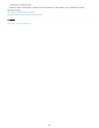comprimento ou a direção do clarão.
Selecione o clarão e escolha Objeto > Expandir. Isso torna os elementos do clarão editáveis, como os elementos de misturas.
Mais tópicos da Ajuda
Vídeo sobre a ferramenta Caneta no Illustrator
Vídeo sobre desenho com a ferramenta Lápis no Illustrator
Avisos legais | Política de privacidade on-line
103
 