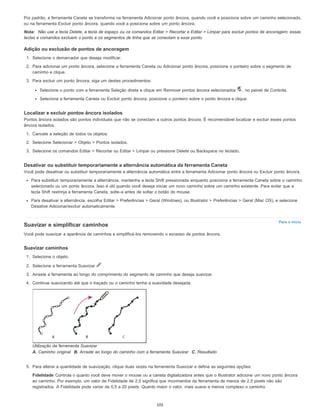 Para o início
Por padrão, a ferramenta Caneta se transforma na ferramenta Adicionar ponto âncora, quando você a posiciona sobre um caminho selecionado,
ou na ferramenta Excluir ponto âncora, quando você a posiciona sobre um ponto âncora.
Nota: Não use a tecla Delete, a tecla de espaço ou os comandos Editar > Recortar e Editar > Limpar para excluir pontos de ancoragem: essas
teclas e comandos excluem o ponto e os segmentos de linha que se conectam a esse ponto.
Adição ou exclusão de pontos de ancoragem
1. Selecione o demarcador que deseja modificar.
2. Para adicionar um ponto âncora, selecione a ferramenta Caneta ou Adicionar ponto âncora, posicione o ponteiro sobre o segmento de
caminho e clique.
3. Para excluir um ponto âncora, siga um destes procedimentos:
Selecione o ponto com a ferramenta Seleção direta e clique em Remover pontos âncora selecionados , no painel de Controle.
Selecione a ferramenta Caneta ou Excluir ponto âncora, posicione o ponteiro sobre o ponto âncora e clique.
Localizar e excluir pontos âncora isolados
Pontos âncora isolados são pontos individuais que não se conectam a outros pontos âncora. É recomendável localizar e excluir esses pontos
âncora isolados.
1. Cancele a seleção de todos os objetos.
2. Selecione Selecionar > Objeto > Pontos isolados.
3. Selecione os comandos Editar > Recortar ou Editar > Limpar ou pressione Delete ou Backspace no teclado.
Desativar ou substituir temporariamente a alternância automática da ferramenta Caneta
Você pode desativar ou substituir temporariamente a alternância automática entre a ferramenta Adicionar ponto âncora ou Excluir ponto âncora.
Para substituir temporariamente a alternância, mantenha a tecla Shift pressionada enquanto posiciona a ferramenta Caneta sobre o caminho
selecionado ou um ponto âncora. Isso é útil quando você deseja iniciar um novo caminho sobre um caminho existente. Para evitar que a
tecla Shift restrinja a ferramenta Caneta, solte-a antes de soltar o botão do mouse.
Para desativar a alternância, escolha Editar > Preferências > Geral (Windows), ou Illustrator > Preferências > Geral (Mac OS), e selecione
Desative Adicionar/excluir automaticamente.
Suavizar e simplificar caminhos
Você pode suavizar a aparência de caminhos e simplificá-los removendo o excesso de pontos âncora.
Suavizar caminhos
1. Selecione o objeto.
2. Selecione a ferramenta Suavizar .
3. Arraste a ferramenta ao longo do comprimento do segmento de caminho que deseja suavizar.
4. Continue suavizando até que o traçado ou o caminho tenha a suavidade desejada.
Utilização da ferramenta Suavizar
A. Caminho original B. Arraste ao longo do caminho com a ferramenta Suavizar C. Resultado
5. Para alterar a quantidade de suavização, clique duas vezes na ferramenta Suavizar e defina as seguintes opções:
Fidelidade Controla o quanto você deve mover o mouse ou a caneta digitalizadora antes que o Illustrator adicione um novo ponto âncora
ao caminho. Por exemplo, um valor de Fidelidade de 2,5 significa que movimentos da ferramenta de menos de 2,5 pixels não são
registrados. A Fidelidade pode variar de 0,5 a 20 pixels. Quanto maior o valor, mais suave e menos complexo o caminho.
105
 