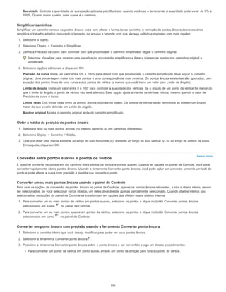 Para o início
Suavidade Controla a quantidade de suavização aplicada pelo Illustrator quando você usa a ferramenta. A suavidade pode variar de 0% a
100%. Quanto maior o valor, mais suave é o caminho.
Simplificar caminhos
Simplificar um caminho remove os pontos âncora extra sem alterar a forma desse caminho. A remoção de pontos âncora desnecessários
simplifica o trabalho artístico, reduzindo o tamanho do arquivo e fazendo com que ele seja exibido e impresso com mais rapidez.
1. Selecione o objeto.
2. Selecione Objeto > Caminho > Simplificar.
3. Defina a Precisão da curva para controlar com que proximidade o caminho simplificado segue o caminho original.
Selecione Visualizar para mostrar uma visualização do caminho simplificado e listar o número de pontos nos caminhos original e
simplificado.
4. Selecione opções adicionais e clique em OK:
Precisão da curva Insira um valor entre 0% e 100% para definir com que proximidade o caminho simplificado deve seguir o caminho
original. Uma porcentagem maior cria mais pontos e uma correspondência mais próxima. Os pontos âncora existentes são ignorados, com
exceção dos pontos finais de uma curva e dos pontos de vértice (a menos que você insira um valor para Limite de ângulo).
Limite de ângulo Insira um valor entre 0 e 180° para controlar a suavidade dos vértices. Se o ângulo de um ponto de vértice for menor do
que o limite de ângulo, o ponto de vértice não será alterado. Essa opção ajuda a manter os vértices nítidos, mesmo quando o valor de
Precisão da curva é baixo.
Linhas retas Cria linhas retas entre os pontos âncora originais do objeto. Os pontos de vértice serão removidos se tiverem um ângulo
maior do que o valor definido em Limite de ângulo.
Mostrar original Mostra o caminho original atrás do caminho simplificado.
Obter a média da posição de pontos âncora
1. Selecione dois ou mais pontos âncora (no mesmo caminho ou em caminhos diferentes).
2. Selecione Objeto > Caminho > Média.
3. Opte por obter uma média somente ao longo do eixo horizontal (x), somente ao longo do eixo vertical (y) ou ao longo de ambos os eixos.
Em seguida, clique em OK.
Converter entre pontos suaves e pontos de vértice
É possível converter os pontos em um caminho entre pontos de vértice e pontos suaves. Usando as opções no painel de Controle, você pode
converter rapidamente vários pontos âncora. Usando a ferramenta Converter ponto âncora, você pode optar por converter somente um lado do
ponto e pode alterar a curva com precisão à medida que converte o ponto.
Converter um ou mais pontos âncora usando o painel de Controle
Para usar as opções de conversão de pontos âncora no painel de Controle, apenas os pontos âncora relevantes, e não o objeto inteiro, devem
ser selecionados. Se você selecionar vários objetos, um deles deverá estar apenas parcialmente selecionado. Quando objetos inteiros são
selecionados, as opções do painel de Controle se transformam em opções que afetam esses objetos inteiros.
1. Para converter um ou mais pontos de vértice em pontos suaves, selecione os pontos e clique no botão Converter pontos âncora
selecionados em suave , no painel de Controle.
2. Para converter um ou mais pontos suaves em pontos de vértice, selecione os pontos e clique no botão Converter pontos âncora
selecionados em canto , no painel de Controle.
Converter um ponto âncora com precisão usando a ferramenta Converter ponto âncora
1. Selecione o caminho inteiro que você deseja modificar para poder ver seus pontos âncora.
2. Selecione a ferramenta Converter ponto âncora .
3. Posicione a ferramenta Converter ponto âncora sobre o ponto âncora a ser convertido e siga um destes procedimentos:
Para converter um ponto de vértice em ponto suave, arraste um ponto de direção para fora do ponto de vértice.
106
 