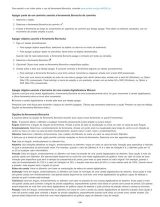 Para assistir a um vídeo sobre o uso da ferramenta Borracha, consulte www.adobe.com/go/vid0036_br.
Apagar parte de um caminho usando a ferramenta Borracha de caminho
1. Selecione o objeto.
2. Selecione a ferramenta Borracha de caminho .
3. Arraste a ferramenta ao longo do comprimento do segmento de caminho que deseja apagar. Para obter os melhores resultados, use um
movimento de arraste simples e suave.
Apagar objetos usando a ferramenta Borracha
1. Siga um destes procedimentos:
Para apagar objetos específicos, selecione os objetos ou abra-os no modo de isolamento.
Para apagar qualquer objeto na prancheta, deixe todos os objetos desmarcados.
Quando não há nada selecionado, a ferramenta Borracha apaga o conteúdo em todas as camadas.
2. Selecione a ferramenta Borracha .
3. (Opcional) Clique duas vezes na ferramenta Borracha e especifique opções.
4. Arraste sobre a área que deseja apagar. É possível controlar a ferramenta seguinte um destes procedimentos:
Para restringir a ferramenta Borracha a uma linha vertical, horizontal ou diagonal, arraste com a tecla Shift pressionada.
Para criar uma marca de seleção ao redor de uma área e apagar tudo dentro dessa área, arraste com a tecla Alt (Windows), ou Option
(Mac OS), pressionada. Para restringir a marca de seleção a um quadrado, arraste com as teclas Alt e Shift (Windows), ou Option e
Shift (Mac OS), pressionada.
Apagar objetos usando a borracha de uma caneta digitalizadora Wacom
Quando você gira uma caneta digitalizadora, a ferramenta Borracha se torna automaticamente ativa. Ao girar novamente a caneta digitalizadora,
a última ferramenta ativa se torna ativa novamente.
Inverta a caneta digitalizadora e arraste pela área que deseja apagar.
Pressione com mais força para aumentar a largura do caminho apagado. (Talvez seja necessário selecionar a opção Pressão na caixa de diálogo
Opções da ferramenta Borracha antes.)
Opções da ferramenta Borracha
É possível alterar as opções da ferramenta Borracha clicando duas vezes nessa ferramenta no painel Ferramentas.
Nota: É possível alterar o diâmetro a qualquer momento pressionando ] para ampliar ou [ para reduzir.
Ângulo Determina o ângulo de rotação da ferramenta. Arraste a ponta da seta na visualização ou insira um valor na caixa de texto Ângulo.
Arredondamento Determina o arredondamento da ferramenta. Arraste um ponto preto na visualização para longe do centro ou em direção ao
centro ou insira um valor na caixa de texto Arredondamento. Quanto maior o valor, maior o arredondamento.
Diâmetro Determina o diâmetro da ferramenta. Use o seletor de Diâmetro ou insira um valor na caixa de texto Diâmetro.
A lista pop-up à direita de cada opção permite controlar variações na forma da ferramenta. Selecione uma das seguintes opções:
Fixa Usa um ângulo, arredondamento ou diâmetro fixo.
Aleatória Usa variações aleatórias no ângulo, arredondamento ou diâmetro. Insira um valor na caixa de texto Variação para especificar o intervalo
no qual a característica do pincel pode variar. Por exemplo, quando o valor de Diâmetro é 15 e o valor de Variação é 5, o diâmetro pode ser 10
ou 20 ou qualquer valor intermediário.
Pressão Varia em ângulo, arredondamento ou diâmetro com base na pressão de uma caneta digitalizadora de desenho. Essa opção é mais útil
quando usada com Diâmetro. Ela apenas estará disponível se você tiver uma mesa digitalizadora de gráficos. Insira um valor na caixa de texto
Variação para especificar qual será a variação da característica do pincel, para mais ou para menos do valor original. Por exemplo, quando o
valor de Arredondamento for 75% e o valor de Variação for 25%, o traçado mais leve será de 50% e o mais intenso será de 100%. Quanto menor
a pressão, mais angular será o traçado do pincel.
Esfera da caneta Varia no diâmetro com base na manipulação da esfera da caneta digitalizadora.
Inclinação Varia em ângulo, arredondamento ou diâmetro com base na inclinação de uma caneta digitalizadora de desenho. Essa opção é mais
útil quando usada com Arredondamento. Ela apenas estará disponível se você tiver uma mesa digitalizadora de gráficos capaz de detectar a
direção na qual a caneta está inclinada.
Tolerância Varia em ângulo, arredondamento ou diâmetro com base na pressão de uma caneta digitalizadora de desenho. Essa opção é mais
útil quando usada para controlar o ângulo de pincéis caligráficos, especialmente quando você utiliza um pincel como pincel de pintura. Ela apenas
estará disponível se você tiver uma mesa digitalizadora de gráficos capaz de detectar o quão próxima da posição vertical a caneta se encontra.
Rotação Varia em ângulo, arredondamento ou diâmetro com base em como a ponta da caneta digitalizadora de desenho é girada. Essa opção é
mais útil quando usada para controlar o ângulo de pincéis caligráficos, especialmente quando você utiliza um pincel como caneta simples. Ela
apenas estará disponível se você tiver uma mesa digitalizadora de gráficos capaz de detectar o tipo de rotação.
108
 