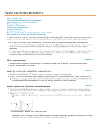 Ajustar segmentos de caminho
Para o início
Para o início
Para o início
Mover segmentos retos
Ajustar o comprimento ou ângulo de segmentos retos
Ajustar a posição ou a forma segmentos curvos
Excluir um segmento
Estender um caminho aberto
Conectar dois caminhos abertos
Unir duas extremidades
Unir dois ou mais caminhos
Mover ou empurrar pontos de âncora ou segmentos usando o teclado
Esticar partes de um caminho sem distorcer sua forma geral
A edição de segmentos de caminho funciona de maneira semelhante em aplicativos da Adobe. É possível editar um segmento do demarcador a
qualquer momento, mas editar segmentos existentes é um pouco diferente de desenhá-los. Lembre-se destas dicas ao editar segmentos:
Se um ponto de ancoragem conecta dois segmentos, a movimentação desse ponto de ancoragem sempre altera ambos segmentos.
Ao desenhar com a ferramenta Caneta, pressione Ctrl (Windows), ou Command (Mac OS), para ativar temporariamente a última ferramenta
de seleção usada (Illustrator) ou a ferramenta Seleção direta (InDesign e Photoshop), para poder ajustar os segmentos que já foram
desenhados.
A princípio, quando você desenha um ponto suave com a ferramenta Caneta, arrastar o ponto de direção altera o comprimento da linha de
direção em ambos os lados do ponto. No entanto, ao editar um ponto suave existente com a ferramenta Seleção direta, você alterará o
comprimento da linha de direção somente no lado que estiver arrastando.
Mover segmentos retos
1. Ajustar comprimento ou ângulo de segmentos retos Com a ferramenta Seleção Direta , selecione o segmento que deseja ajustar.
2. Arraste o segmento até sua nova posição.
Ajuste do comprimento ou ângulo de segmentos retos
1. Com a ferramenta Seleção direta , selecione um ponto de ancoragem no segmento que deseja ajustar.
2. Arraste o ponto de ancoragem para a posição desejada. Arraste com a tecla Shift pressionada para restringir o ajuste a múltiplos de 45°.
No Illustrator ou InDesign, se você estiver simplesmente tentando fazer um retângulo mais largo ou mais estreito, é mais fácil selecioná-
lo com a ferramenta Seleção e redimensioná-lo usando uma das alças nas laterais da sua caixa delimitadora.
Ajustar a posição ou a forma dos segmentos curvos
1. Com a ferramenta Seleção Direta, selecione um segmento curvado ou um ponto de ancoragem em qualquer extremidade do segmento
curvado. Se nenhum estiver presente, linhas de direção serão exibidas. (Alguns segmentos curvados usam apenas uma linha de direção.)
2. Siga qualquer um destes procedimentos:
Para ajustar a posição do segmento, arraste o segmento. Arraste com a tecla Shift pressionada para restringir o ajuste a múltiplos de
45°.
Clique para selecionar o segmento curvo. Arraste para ajustar.
Para ajustar a forma do segmento em um dos lados de um ponto de ancoragem selecionado, arraste o ponto de ancoragem ou o ponto
de direção. Arraste com a tecla Shift pressionada para restringir o movimento a múltiplos de 45°.
110
 