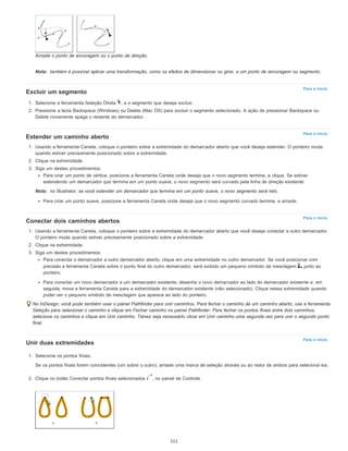 Nota:
Para o início
Para o início
Nota:
Para o início
Para o início
Arraste o ponto de ancoragem ou o ponto de direção.
também é possível aplicar uma transformação, como os efeitos de dimensionar ou girar, a um ponto de ancoragem ou segmento.
Excluir um segmento
1. Selecione a ferramenta Seleção Direta , e o segmento que deseja excluir.
2. Pressione a tecla Backspace (Windows) ou Delete (Mac OS) para excluir o segmento selecionado. A ação de pressionar Backspace ou
Delete novamente apaga o restante do demarcador.
Estender um caminho aberto
1. Usando a ferramenta Caneta, coloque o ponteiro sobre a extremidade do demarcador aberto que você deseja estender. O ponteiro muda
quando estiver precisamente posicionado sobre a extremidade.
2. Clique na extremidade.
3. Siga um destes procedimentos:
Para criar um ponto de vértice, posicione a ferramenta Caneta onde deseja que o novo segmento termine, e clique. Se estiver
estendendo um demarcador que termina em um ponto suave, o novo segmento será curvado pela linha de direção existente.
no Illustrator, se você estender um demarcador que termina em um ponto suave, o novo segmento será reto.
Para criar um ponto suave, posicione a ferramenta Caneta onde deseja que o novo segmento curvado termine, e arraste.
Conectar dois caminhos abertos
1. Usando a ferramenta Caneta, coloque o ponteiro sobre a extremidade do demarcador aberto que você deseja conectar a outro demarcador.
O ponteiro muda quando estiver precisamente posicionado sobre a extremidade.
2. Clique na extremidade.
3. Siga um destes procedimentos:
Para conectar o demarcador a outro demarcador aberto, clique em uma extremidade no outro demarcador. Se você posicionar com
precisão a ferramenta Caneta sobre o ponto final do outro demarcador, será exibido um pequeno símbolo de mesclagem junto ao
ponteiro.
Para conectar um novo demarcador a um demarcador existente, desenhe o novo demarcador ao lado do demarcador existente e, em
seguida, mova a ferramenta Caneta para a extremidade do demarcador existente (não selecionado). Clique nessa extremidade quando
puder ver o pequeno símbolo de mesclagem que aparece ao lado do ponteiro.
No InDesign, você pode também usar o painel Pathfinder para unir caminhos. Para fechar o caminho de um caminho aberto, use a ferramenta
Seleção para selecionar o caminho e clique em Fechar caminho no painel Pathfinder. Para fechar os pontos finais entre dois caminhos,
selecione os caminhos e clique em Unir caminho. Talvez seja necessário clicar em Unir caminho uma segunda vez para unir o segundo ponto
final.
Unir duas extremidades
1. Selecione os pontos finais.
Se os pontos finais forem coincidentes (um sobre o outro), arraste uma marca de seleção através ou ao redor de ambos para selecioná-los.
2. Clique no botão Conectar pontos finais selecionados , no painel de Controle.
111
 
