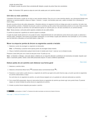 As publicações no Twitter™ e Facebook não estão licenciadas nos termos da Creative Commons.
Aviso Legal | Política de Privacidade On-line
Nota:
Para o início
Nota:
Para o início
Nota:
Nota:
Para o início
Junção de pontos finais
A. Seleção e junção de pontos finais coincidentes B. Seleção e junção de pontos finais não coincidentes
No Illustrator CS5, apenas as alças de canto são usadas para unir caminhos abertos.
Unir dois ou mais caminhos
O Illustrator CS5 fornece a opção de unir dois ou mais caminhos abertos. Para unir um ou mais caminhos abertos, use a ferramenta Seleção para
selecionar os caminhos abertos e clique em Objeto > Caminho > Junção. Você também pode usar o atalho do teclado Ctrl+J (Windows) ou
Cmd+J (Mac).
Quando os pontos-âncora não estão sobrepostos, o Illustrator adiciona um segmento de linha ao bridge para juntar os caminhos. Ao juntar mais
de dois caminhos, primeiro, o Illustrator irá procurar e juntar os caminhos que têm pontos finais posicionados próximo um do outro. Esse processo
é repetido até juntar todos os caminhos. Se você selecionar apenas um caminho para unir, ele será convertido em um caminho fechado.
Nesse processo, você pode perder aspectos complexos de seu estilo artístico.
O caminho de saída tem a aparência do caminho superior na seleção.
A opção de junção resulta apenas em uma junção de canto, independentemente de você selecionar pontos âncora para junção ou selecionar o
caminho inteiro. Entretanto, para pontos de ancoragem sobrepostos, se você deseja a opção para selecionar uma suavização ou unir os cantos,
use Ctrl+Shift+Alt+J (Windows) ou Cmd+Shift+Option+J (Mac OS).
Mover ou empurrar pontos de âncora ou segmentos usando o teclado
1. Selecione o ponto de ancoragem ou segmento do demarcador.
no Photoshop, é possível mover apenas pontos de ancoragem dessa maneira.
2. Clique e mantenha pressionada qualquer tecla de seta no teclado para mover 1 pixel por vez na direção da seta.
Pressione a tecla Shift junto com a tecla de seta para mover 10 pixels por vez.
no Illustrator e InDesign, você pode alterar a distância de um empurrão alterando a preferência de Incrementos do teclado. Quando você
altera o incremento padrão, manter a tecla Shift pressionada empurra 10 vezes a distância especificada.
Esticar partes de um caminho sem distorcer sua forma geral
1. Selecione o caminho inteiro.
2. Selecione a ferramenta Alterar forma (localizada abaixo da ferramenta Escala ).
3. Posicione o cursor sobre o ponto âncora ou o segmento de caminho que agirá como ponto focal (ou seja, um ponto que atrai os segmentos
de caminho selecionados) e clique.
Se você clicar em um segmento de caminho, um ponto âncora realçado com um quadrado em volta será adicionado ao caminho.
4. Com a tecla Shift pressionada, clique em mais pontos âncora ou segmentos de caminho que devem agir como pontos focais. É possível
realçar um número ilimitado de pontos âncora ou segmentos de caminho.
5. Arraste os pontos âncora realçados para ajustar o caminho.
112
 