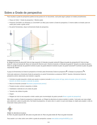 Sobre a Grade de perspectiva
Para visualizar a grade de perspectiva padrão de dois pontos em um documento, você pode seguir qualquer um destes procedimentos:
Clique em Exibir > Grade de perspectiva > Mostrar grade.
Pressione Ctrl+Shift+I (no Windows) ou Cmd+Shift+I (no Mac) para mostrar a Grade de perspectiva. O mesmo atalho do teclado pode ser
usado para ocultar a grade visível.
No painel Ferramentas, clique na ferramenta Grade de perspectiva.
Grade de perspectiva
A. Widget de troca de planos B. Ponto de fuga esquerdo C. Extensão da grade vertical D. Régua da grade de perspectiva E. Ponto de fuga
direito F. Linha do horizonte G. Altura do horizonte H. Nível do solo I. Nível do horizonte J. Extensão da grade K. Tamanho da célula da grade L.
Nível do solo M. Extensão da grade N. Controle do plano da grade direita O. Controle do plano da grade horizontal P. Controle do plano da grade
esquerda Q. Origem
A grupo de ferramentas de Grade de perspectiva é formado pelas ferramentas Grade de perspectiva e Seleção de perspectiva .
Você pode selecionar a ferramenta Grade de perspectiva no painel Ferramentas ou pressionar Shift+P. Quando a ferramenta Grade de
perspectiva estiver selecionada, ela mostrará o seguinte:
Controles da grade esquerda e direita para ajustar os planos (consulte Ajustar pontos de fuga, planos de grade, altura do horizonte,
tamanho da célula da grade e extensão da grade)
Altura do horizonte (consulte Movimento perpendicular preciso)
Posição do plano vertical à esquerda e à direita
Visibilidade e extensão de uma célula de grade
Tamanho das células da grade
Origem
Widgets de nível do solo esquerdo e direito usados para movimentação da grade (consulte Mover a grade de perspectiva)
Além disso, quando a Grade de perspectiva é selecionada, um Widget de alternância de planos também é exibido. Você pode usar esse widget
para selecionar o plano de grade ativo. Na Grade de perspectiva, um plano ativo é o plano no qual você deseja um objeto para projetar a vista do
observador dessa parte da cena.
Widget de alternância de planos
A. Plano de grade esquerdo B. Sem plano de grade ativo C. Plano de grade direito D. Plano de grade horizontal
Para assistir a um vídeo sobre como definir a grade de perspectiva, acesse www.adobe.com/go/lrvid5205_ai_en.
115
 
