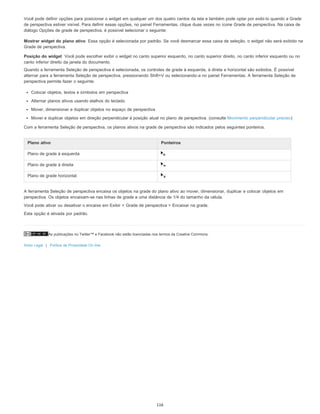 As publicações no Twitter™ e Facebook não estão licenciadas nos termos da Creative Commons.
Aviso Legal | Política de Privacidade On-line
Mostrar widget do plano ativo
Posição do widget
Você pode definir opções para posicionar o widget em qualquer um dos quatro cantos da tela e também pode optar por exibi-lo quando a Grade
de perspectiva estiver visível. Para definir essas opções, no painel Ferramentas, clique duas vezes no ícone Grade de perspectiva. Na caixa de
diálogo Opções de grade de perspectiva, é possível selecionar o seguinte:
Essa opção é selecionada por padrão. Se você desmarcar essa caixa de seleção, o widget não será exibido na
Grade de perspectiva.
Você pode escolher exibir o widget no canto superior esquerdo, no canto superior direito, no canto inferior esquerdo ou no
canto inferior direito da janela do documento.
Quando a ferramenta Seleção de perspectiva é selecionada, os controles de grade à esquerda, à direta e horizontal são exibidos. É possível
alternar para a ferramenta Seleção de perspectiva, pressionando Shift+V ou selecionando-a no painel Ferramentas. A ferramenta Seleção de
perspectiva permite fazer o seguinte:
Colocar objetos, textos e símbolos em perspectiva
Alternar planos ativos usando atalhos do teclado
Mover, dimensionar e duplicar objetos no espaço de perspectiva
Mover e duplicar objetos em direção perpendicular à posição atual no plano de perspectiva. (consulte Movimento perpendicular preciso)
Com a ferramenta Seleção de perspectiva, os planos ativos na grade de perspectiva são indicados pelos seguintes ponteiros.
A ferramenta Seleção de perspectiva encaixa os objetos na grade do plano ativo ao mover, dimensionar, duplicar e colocar objetos em
perspectiva. Os objetos encaixam-se nas linhas de grade a uma distância de 1/4 do tamanho da célula.
Você pode ativar ou desativar o encaixe em Exibir > Grade de perspectiva > Encaixar na grade.
Esta opção é ativada por padrão.
Plano ativo Ponteiros
Plano de grade à esquerda
Plano de grade à direita
Plano de grade horizontal
116
 