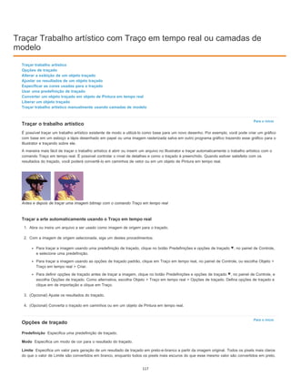 Traçar Trabalho artístico com Traço em tempo real ou camadas de
modelo
Para o início
Para o início
Predefinição
Modo
Limite
Traçar trabalho artístico
Opções de traçado
Alterar a exibição de um objeto traçado
Ajustar os resultados de um objeto traçado
Especificar as cores usadas para o traçado
Usar uma predefinição de traçado
Converter um objeto traçado em objeto de Pintura em tempo real
Liberar um objeto traçado
Traçar trabalho artístico manualmente usando camadas de modelo
Traçar o trabalho artístico
É possível traçar um trabalho artístico existente de modo a utilizá-lo como base para um novo desenho. Por exemplo, você pode criar um gráfico
com base em um esboço a lápis desenhado em papel ou uma imagem rasterizada salva em outro programa gráfico trazendo esse gráfico para o
Illustrator e traçando sobre ele.
A maneira mais fácil de traçar o trabalho artístico é abrir ou inserir um arquivo no Illustrator e traçar automaticamente o trabalho artístico com o
comando Traço em tempo real. É possível controlar o nível de detalhes e como o traçado é preenchido. Quando estiver satisfeito com os
resultados do traçado, você poderá convertê-lo em caminhos de vetor ou em um objeto de Pintura em tempo real.
Antes e depois de traçar uma imagem bitmap com o comando Traço em tempo real
Traçar a arte automaticamente usando o Traço em tempo real
1. Abra ou insira um arquivo a ser usado como imagem de origem para o traçado.
2. Com a imagem de origem selecionada, siga um destes procedimentos:
Para traçar a imagem usando uma predefinição de traçado, clique no botão Predefinições e opções de traçado , no painel de Controle,
e selecione uma predefinição.
Para traçar a imagem usando as opções de traçado padrão, clique em Traço em tempo real, no painel de Controle, ou escolha Objeto >
Traço em tempo real > Criar.
Para definir opções de traçado antes de traçar a imagem, clique no botão Predefinições e opções de traçado , no painel de Controle, e
escolha Opções de traçado. Como alternativa, escolha Objeto > Traço em tempo real > Opções de traçado. Defina opções de traçado e
clique em de importação e clique em Traço.
3. (Opcional) Ajuste os resultados do traçado.
4. (Opcional) Converta o traçado em caminhos ou em um objeto de Pintura em tempo real.
Opções de traçado
Especifica uma predefinição de traçado.
Especifica um modo de cor para o resultado do traçado.
Especifica um valor para geração de um resultado de traçado em preto-e-branco a partir da imagem original. Todos os pixels mais claros
do que o valor de Limite são convertidos em branco, enquanto todos os pixels mais escuros do que esse mesmo valor são convertidos em preto.
117
 