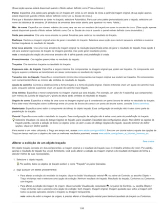Paleta
Máx. de cores
Saída para amostras
Desfoque
Criar nova amostra
Preenchimentos
Traçados
Espessura máx. do traçado
Tamanho mín. do traçado
Ajuste de caminho
Área mínima
Ângulo do canto
Rasterizada
Vetorial
Para o início
(Essa opção apenas estará disponível quando o Modo estiver definido como Preto-e-branco.)
Especifica uma paleta para geração de um traçado em cores ou em escala de cinza a partir da imagem original. (Essa opção apenas
estará disponível quando o Modo estiver definido como Cor ou Escala de cinza.)
Para que o Illustrator determine as cores no traçado, selecione Automático. Para usar uma paleta personalizada para o traçado, selecione um
nome de biblioteca de amostras. (A biblioteca de amostras deve estar aberta para aparecer no menu Paleta.)
Especifica um número máximo de cores para uso em um resultado de traçado em cores ou escala de cinza. (Essa opção apenas
estará disponível quando o Modo estiver definido como Cor ou Escala de cinza e quando o painel estiver definido como Automático.)
Cria uma nova amostra no painel Amostras para cada cor no resultado do traçado.
Desfoca a imagem original antes de gerar o resultado do traçado. Selecione essa opção para reduzir pequenos artefatos e suavizar
bordas irregulares no resultado do traçado.
Cria uma nova amostra da imagem original na resolução especificada antes de gerar o resultado do traçado. Essa opção é
útil para acelerar o processo de traçado de imagens grandes, mas pode gerar resultados piores.
nota: a resolução da criação de uma nova amostra não é salva quando uma predefinição é criada.
Cria regiões preenchidas no resultado do traçado.
Cria caminhos traçados no resultado do traçado.
Especifica a largura máxima dos componentes na imagem original que podem ser traçados. Os componente com
largura superior à máxima se transformam em áreas contornadas no resultado do traçado.
Especifica o comprimento mínimo dos componentes na imagem original que podem ser traçados. Os componentes
com comprimento inferior ao mínimo são omitidos do resultado do traçado.
Controla a distância entre a forma traçada e a forma de pixels original. Valores inferiores criam um ajuste de caminho mais
justo, enquanto valores superiores criam um ajuste de caminho mais folgado.
Especifica o menor componente na imagem original que será traçado. Por exemplo, um valor de 4 especifica que componentes
com menos de 2 pixels de largura por 2 pixels de altura serão omitidos do resultado do traçado.
Especifica a nitidez de uma curva na imagem original que é considerada um ponto âncora de vértice no resultado do traçado.
Para obter mais informações sobre a diferença entre um ponto de âncora de canto e um ponto de âncora suave, consulte Sobre caminhos.
Especifica como exibir o componente de bitmap do objeto traçado. Essa configuração de exibição não é salva como parte da
predefinição do traçado.
Especifica como exibir o resultado do traçado. Essa configuração de exibição não é salva como parte da predefinição do traçado.
Selecione Visualizar, na caixa de diálogo Opções de traçado, para visualizar o resultado das configurações atuais. Para definir as opções de
traçado padrão, cancele a seleção de todos os objetos antes de abrir a caixa de diálogo Opções de traçado. Quando terminar de definir
opções, clique em Definir padrão.
Para assistir a um vídeo utilizando o Traço em tempo real, acesse www.adobe.com/go/vid0043. Para ver um tutorial sobre o ajuste das opções de
Traço em tempo real com o objetivo de obter os melhores resultados possíveis, acesse www.adobe.com/go/learn_ai_tutorials_livetrace_en.
Alterar a exibição de um objeto traçado
Um objeto traçado consiste em dois componentes: a imagem original e o resultado do traçado (que é o trabalho artístico de vetor). Por padrão,
apenas o resultado do traçado fica visível. Entretanto, você pode alterar a exibição da imagem original e do resultado do traçado de forma a
atender melhor às suas necessidades.
1. Selecione o objeto traçado.
Por padrão, todos os objetos de traçado exibem o nome "Traçado" no painel Camadas.
2. Siga qualquer um destes procedimentos:
Para alterar a exibição do resultado do traçado, clique no botão Visualização vetorial , no painel de Controle, ou escolha Objeto >
Traço em tempo real e selecione uma opção de exibição: Nenhum resultado de traçado, Resultado do traçado, Contornos ou Contornos
com traçado.
Para alterar a exibição da imagem de origem, clique no botão Visualização rasterizada , no painel de Controle, ou escolha Objeto >
Traço em tempo real e selecione uma opção de exibição: Sem imagem, Imagem original, Imagem ajustada (que exibe a imagem com
todos os ajustes aplicados durante o traçado) ou Imagem transparente.
nota: antes de exibir a imagem de origem, é preciso alterar a Visualização vetorial para Nenhum resultado de traçado ou Contornos.
118
 