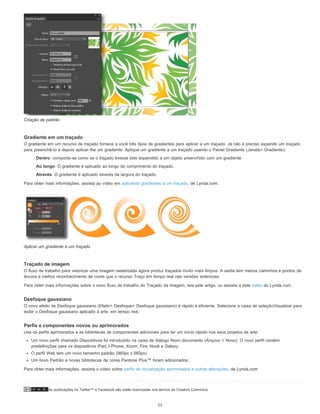 As publicações no Twitter™ e Facebook não estão licenciadas nos termos da Creative Commons.
Criação de padrão
Gradiente em um traçado
O gradiente em um recurso de traçado fornece a você três tipos de gradientes para aplicar a um traçado. Já não é preciso expandir um traçado
para preenchê-lo e depois aplicar-lhe um gradiente. Aplique um gradiente a um traçado usando o Painel Gradiente (Janela> Gradiente):
Dentro: comporta-se como se o traçado tivesse sido expandido a um objeto preenchido com um gradiente
Ao longo: O gradiente é aplicado ao longo do comprimento do traçado.
Através: O gradiente é aplicado através da largura do traçado.
Para obter mais informações, assista ao vídeo em aplicando gradientes a um traçado, de Lynda.com.
Aplicar um gradiente a um traçado
Traçado de imagem
O fluxo de trabalho para vetorizar uma imagem rasterizada agora produz traçados muito mais limpos. A saída tem menos caminhos e pontos de
âncora e melhor reconhecimento de cores que o recurso Traço em tempo real nas versões anteriores.
Para obter mais informações sobre o novo fluxo de trabalho do Traçado da imagem, leia este artigo, ou assista a este vídeo do Lynda.com.
Desfoque gaussiano
O novo efeito de Desfoque gaussiano (Efeito> Desfoque> Desfoque gaussiano) é rápido e eficiente. Selecione a caixa de seleçãoVisualizar para
exibir o Desfoque gaussiano aplicado à arte, em tempo real.
Perfis e componentes novos ou aprimorados
Use os perfis aprimorados e as bibliotecas de componentes adicionais para ter um início rápido nos seus projetos de arte:
Um novo perfil chamado Dispositivos foi introduzido na caixa de diálogo Novo documento (Arquivo > Novo). O novo perfil contém
predefinições para os dispositivos iPad, I-Phone, Xoom, Fire, Nook e Galaxy.
O perfil Web tem um novo tamanho padrão (960px x 560px).
Um novo Padrão e novas bibliotecas de cores Pantone Plus™ foram adicionados.
Para obter mais informações, assista o vídeo sobre perfis de inicialização aprimorados e outras alterações, de Lynda.com
11
 
