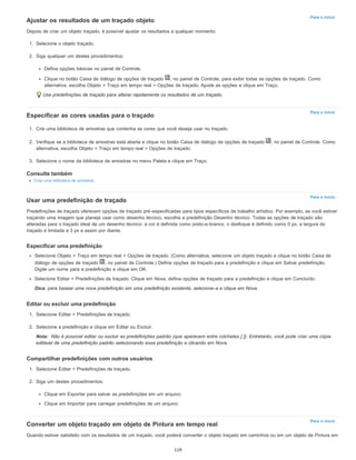 Para o início
Para o início
Para o início
Nota:
Para o início
Ajustar os resultados de um traçado objeto
Depois de criar um objeto traçado, é possível ajustar os resultados a qualquer momento.
1. Selecione o objeto traçado.
2. Siga qualquer um destes procedimentos:
Defina opções básicas no painel de Controle.
Clique no botão Caixa de diálogo de opções de traçado , no painel de Controle, para exibir todas as opções de traçado. Como
alternativa, escolha Objeto > Traço em tempo real > Opções de traçado. Ajuste as opções e clique em Traço.
Use predefinições de traçado para alterar rapidamente os resultados de um traçado.
Especificar as cores usadas para o traçado
1. Crie uma biblioteca de amostras que contenha as cores que você deseja usar no traçado.
2. Verifique se a biblioteca de amostras está aberta e clique no botão Caixa de diálogo de opções de traçado , no painel de Controle. Como
alternativa, escolha Objeto > Traço em tempo real > Opções de traçado.
3. Selecione o nome da biblioteca de amostras no menu Paleta e clique em Traço.
Consulte também
Criar uma biblioteca de amostras
Usar uma predefinição de traçado
Predefinições de traçado oferecem opções de traçado pré-especificadas para tipos específicos de trabalho artístico. Por exemplo, se você estiver
traçando uma imagem que planeja usar como desenho técnico, escolha a predefinição Desenho técnico. Todas as opções de traçado são
alteradas para o traçado ideal de um desenho técnico: a cor é definida como preto-e-branco, o desfoque é definido como 0 px, a largura do
traçado é limitada a 3 px e assim por diante.
Especificar uma predefinição
Selecione Objeto > Traço em tempo real > Opções de traçado. (Como alternativa, selecione um objeto traçado e clique no botão Caixa de
diálogo de opções de traçado , no painel de Controle.) Defina opções de traçado para a predefinição e clique em Salvar predefinição.
Digite um nome para a predefinição e clique em OK.
Selecione Editar > Predefinições de traçado. Clique em Nova, defina opções de traçado para a predefinição e clique em Concluído.
Dica: para basear uma nova predefinição em uma predefinição existente, selecione-a e clique em Nova.
Editar ou excluir uma predefinição
1. Selecione Editar > Predefinições de traçado.
2. Selecione a predefinição e clique em Editar ou Excluir.
Não é possível editar ou excluir as predefinições padrão (que aparecem entre colchetes [ ]). Entretanto, você pode criar uma cópia
editável de uma predefinição padrão selecionando essa predefinição e clicando em Nova.
Compartilhar predefinições com outros usuários
1. Selecione Editar > Predefinições de traçado.
2. Siga um destes procedimentos:
Clique em Exportar para salvar as predefinições em um arquivo.
Clique em Importar para carregar predefinições de um arquivo.
Converter um objeto traçado em objeto de Pintura em tempo real
Quando estiver satisfeito com os resultados de um traçado, você poderá converter o objeto traçado em caminhos ou em um objeto de Pintura em
119
 