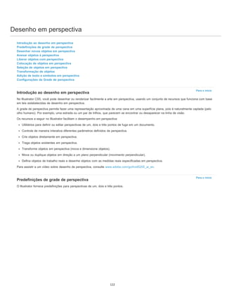 Desenho em perspectiva
Para o início
Para o início
Introdução ao desenho em perspectiva
Predefinições de grade de perspectiva
Desenhar novos objetos em perspectiva
Anexar objetos à perspectiva
Liberar objetos com perspectiva
Colocação de objetos em perspectiva
Seleção de objetos em perspectiva
Transformação de objetos
Adição de texto e símbolos em perspectiva
Configurações da Grade de perspectiva
Introdução ao desenho em perspectiva
No Illustrator CS5, você pode desenhar ou renderizar facilmente a arte em perspectiva, usando um conjunto de recursos que funciona com base
em leis estabelecidas de desenho em perspectiva.
A grade de perspectiva permite fazer uma representação aproximada de uma cena em uma superfície plana, pois é naturalmente captada (pelo
olho humano). Por exemplo, uma estrada ou um par de trilhos, que parecem se encontrar ou desaparecer na linha de visão.
Os recursos a seguir no Illustrator facilitam o desempenho em perspectiva:
Utilitários para definir ou editar perspectivas de um, dois e três pontos de fuga em um documento.
Controle de maneira interativa diferentes parâmetros definidos de perspectiva.
Crie objetos diretamente em perspectiva.
Traga objetos existentes em perspectiva.
Transforme objetos em perspectiva (mova e dimensione objetos).
Mova ou duplique objetos em direção a um plano perpendicular (movimento perpendicular).
Defina objetos de trabalho reais e desenhe objetos com as medidas reais especificadas em perspectiva.
Para assistir a um vídeo sobre desenho de perspectiva, consulte www.adobe.com/go/lrvid5205_ai_en.
Predefinições de grade de perspectiva
O Illustrator fornece predefinições para perspectivas de um, dois e três pontos.
122
 