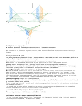 Predefinições da grade de perspectiva
A. Perspectiva de um ponto B. Perspectiva de dois pontos (padrão) C. Perspectiva de três pontos
Para selecionar uma das predefinições de grade de perspectiva padrão, clique em Exibir > Grade de perspectiva e selecione a predefinição
desejada.
Definir predefinições de grade
Para definir configurações de grade, clique em Exibir > Grade de perspectiva > Definir grade. Na caixa de diálogo Definir grade de perspectiva, é
possível configurar os seguintes atributos para uma predefinição:
Nome Para salvar uma nova predefinição, selecione a opção Personalizada na lista suspensa Nome.
Texto Selecione o tipo de predefinição: Perspectiva de um ponto, Perspectiva de dois pontos ou Perspectiva de três pontos.
Unidades Selecione as unidades para medir o tamanho da grade. As opções são centímetros, polegadas, pixels e pontos.
Escala Selecione a escala da grade para exibição ou defina as medidas reais e na prancheta. Para personalizar a escala, selecione a opção
Personalizada. Na caixa de diálogo Escala personalizada, especifique as proporções de Prancheta e Real.
Linha de grade a cada Este atributo determina o tamanho das células da grade.
Ângulo de visualização Imagine um cubo com uma orientação de forma que nenhuma face seja paralela ao plano de imagem (neste caso, a
tela do computador). Ângulo de visualização é o ângulo que a face direita desse cubo imaginário forma com o plano da imagem. Portanto, o
ângulo de visualização determina as posições dos pontos de fuga à esquerda e à direita do observador. Um ângulo de visualização de 45°
implica que dois pontos de fuga são equidistantes da linha de visão do observador. Se o ângulo de visualização for maior que 45°, o ponto de
fuga à direita ficará mais próximo, e o ponto de fuga à esquerda ficará mais distante da linha de visão e vice-versa.
Distância de visualização Distância entre o observador e a cena.
Altura horizontal Especifica a altura horizontal (nível de visão do observador) para a predefinição. A altura da linha do horizonte a partir do nível
do solo é exibida na leitura da guia inteligente.
Terceiro ponto de fuga Essa opção é habilitada quando você seleciona a perspectiva de três pontos. Você pode especificar as coordenadas x e
y da predefinição nas caixas X e Y.
Para alterar as cores das grades esquerda, direita e horizontal, selecione a cor nas listas suspensas Grade esquerda, Grade direita e Grade
horizontal. Também é possível selecionar uma cor personalizada usando o Seletor de cores.
Use o controle deslizante de Opacidade para alterar a opacidade da grade.
Para salvar a grade como uma predefinição, clique no botão Salvar predefinição.
Editar, excluir, importar e exportar predefinições de grade
Para editar predefinições de grade, clique em Editar > Predefinições da grade de perspectiva. Na caixa de diálogo Predefinições da grade de
perspectiva, selecione a predefinição a ser editada e clique em Editar.
123
 