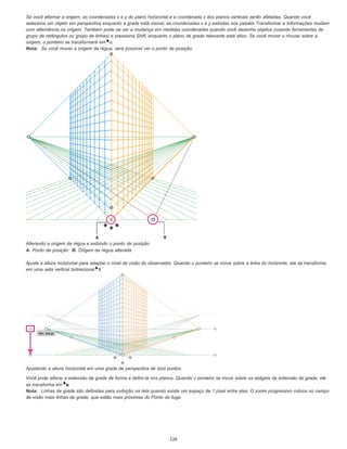 Se você alternar a origem, as coordenadas x e y do plano horizontal e a coordenada x dos planos verticais serão afetadas. Quando você
seleciona um objeto em perspectiva enquanto a grade está visível, as coordenadas x e y exibidas nos painéis Transformar e Informações mudam
com alternância na origem. Também pode-se ver a mudança em medidas coordenadas quando você desenha objetos (usando ferramentas de
grupo de retângulos ou grupo de linhas) e pressiona Shift, enquanto o plano de grade relevante está ativo. Se você mover o mouse sobre a
origem, o ponteiro se transformará em .
Nota: Se você mover a origem da régua, será possível ver o ponto de posição.
Alterando a origem da régua e exibindo o ponto de posição
A. Ponto de posição B. Origem da régua alterada
Ajuste a altura horizontal para adaptar o nível de visão do observador. Quando o ponteiro se move sobre a linha do horizonte, ele se transforma
em uma seta vertical bidirecional .
Ajustando a altura horizontal em uma grade de perspectiva de dois pontos
Você pode alterar a extensão da grade de forma a defini-la nos planos. Quando o ponteiro se move sobre os widgets de extensão de grade, ele
se transforma em .
Nota: Linhas de grade são definidas para exibição na tela quando existe um espaço de 1 pixel entre elas. O zoom progressivo coloca no campo
de visão mais linhas de grade, que estão mais próximas do Ponto de fuga.
126
 