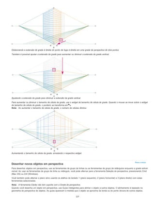Para o início
Distanciando a extensão de grade à direita do ponto de fuga à direita em uma grade de perspectiva de dois pontos
Também é possível ajustar a extensão da grade para aumentar ou diminuir a extensão da grade vertical.
Ajustando a extensão da grade para diminuir a extensão da grade vertical
Para aumentar ou diminuir o tamanho de célula da grade, use o widget de tamanho de célula de grade. Quando o mouse se move sobre o widget
de tamanho de célula de grade, o ponteiro se transforma em .
Nota: Ao aumentar o tamanho de célula de grade, o número de células diminui.
Aumentando o tamanho de célula da grade, arrastando o respectivo widget.
Desenhar novos objetos em perspectiva
Para desenhar objetos em perspectiva, use as ferramentas de grupo de linhas ou as ferramentas de grupo de retângulos enquanto a grade estiver
visível. Ao usar as ferramentas de grupo de linha ou retângulo, você pode alternar para a ferramenta Seleção de perspectiva, pressionando Cmd
(Mac OS) ou Ctrl (Windows).
Você também pode alternar o plano ativo usando os atalhos de teclado 1 (plano esquerdo), 2 (plano horizontal) e 3 (plano direito) com estas
ferramentas selecionadas.
Nota: A ferramenta Clarão não tem suporte com a Grade de perspectiva.
Quando você desenha um objeto em perspectiva, use Guias inteligentes para alinhar o objeto a outros objetos. O alinhamento é baseado na
geometria de perspectiva de objetos. As guias aparecem à medida que o objeto se aproxima da borda ou do ponto âncora de outros objetos.
127
 