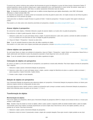 Para o início
Para o início
Para o início
Para o início
Para o início
É possível usar valores numéricos para qualquer das ferramentas de grupo de retângulos ou grupo de linhas (exceto a ferramenta Clarão). É
possível especificar valores de altura e largura para o objeto exatamente como você desenharia no modo normal. No entanto, nesse caso, o
objeto é desenhado em perspectiva. Além disso, os valores representam dimensões reais dos objetos.
Nota: Ao desenhar em perspectiva, você pode usar os atalhos normais disponíveis para objetos desenhados, como Shift / Alt+arrastar
(Windows) ou Option+arrastar (Mac OS).
Ao desenhar em perspectiva, os objetos podem ser encaixados nas linhas de grade do plano ativo. Um objeto encaixa-se nas linhas de grade a
uma distância de 1/4 do tamanho da célula.
Você pode ativar ou desativar a opção Encaixar na grade em Exibir > Grade de perspectiva > Encaixar na grade. Esta opção é ativada por
padrão.
Para assistir a um vídeo sobre como desenhar pranchetas em perspectiva, consulte www.adobe.com/go/lrvid5211_ai_en.
Anexar objetos à perspectiva
Se você já tiver criado objetos, o Illustrator oferecerá a opção de associar objetos a um plano ativo na grade de perspectiva.
Para adicionar um objeto à grade esquerda, direita ou horizontal:
1. Selecione o plano ativo no qual você deseja colocar o objeto. É possível selecionar o plano ativo usando o comando de atalho do teclado 1,
2 ou 3 ou clicando em uma das faces do cubo no Widget de grade de perspectiva.
2. Clique em Objeto > Perspectiva > Associar ao plano ativo.
Nota: O uso do comando Associar ao plano ativo não afeta a aparência do objeto.
Para assistir a um vídeo sobre como mapear pranchetas para perspectiva, consulte www.adobe.com/go/lrvid5212_ai_en.
Liberar objetos com perspectiva
Se você quiser liberar um objeto com exibição em perspectiva, clique em Objeto > Perspectiva > opção Liberar com perspectiva. Dessa forma, o
objeto selecionado será liberado do plano de perspectiva associado e ficará disponível como uma arte normal.
Nota: O uso do comando Liberar com perspectiva não afeta a aparência do objeto.
Colocação de objetos em perspectiva
Ao colocar um objeto ou uma arte existente em perspectiva, sua aparência e escala serão alteradas. Para trazer objetos normais em perspectiva,
faça o seguinte:
1. Selecione o objeto usando a ferramenta Seleção de perspectiva.
2. Selecione o plano ativo no qual você deseja colocar o objeto, usando o widget de Alternância de plano ou usando o atalho de teclado 1
(plano esquerdo), 2 (plano horizontal), 3 (plano direito).
3. Arraste e solte o objeto no local desejado.
Seleção de objetos em perspectiva
Use a ferramenta Seleção de perspectiva para selecionar objetos em perspectiva. A ferramenta Seleção de perspectiva oferece um letreiro para
selecionar objetos através de configurações de plano ativo.
Você pode selecionar entre o letreiro normal e o letreiro de perspectiva após começar a arrastar usando a ferramenta Seleção de perspectiva e
alterar entre diferentes planos de grade com as chaves 1, 2, 3 ou 4.
Transformação de objetos
Movimentação de objetos
Para mover objetos em perspectiva, alterne para a ferramenta Seleção de perspectiva (Shift+V) e depois use as teclas de seta ou o mouse para
arrastar e soltar objetos.
Nota: Durante o loop de arrastar ao mover os objetos, alterar o plano usando o respectivo atalho do teclado também altera o plano do objeto.
Você também pode mover objetos na direção perpendicular ao local do objeto atual. Esta técnica é útil ao criar objetos paralelos, como as
paredes de um recinto. Para esse movimento:
1. Selecione o objeto usando a ferramenta Seleção de perspectiva.
2. Mantendo a tecla de número 5 pressionada, arraste o objeto até a posição desejada. Essa ação moverá o objeto paralelo ao seu local
128
 