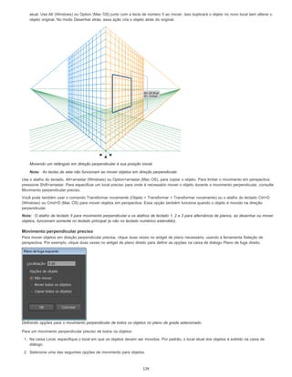 atual. Use Alt (Windows) ou Option (Mac OS) junto com a tecla de número 5 ao mover, isso duplicará o objeto no novo local sem alterar o
objeto original. No modo Desenhar atrás, essa ação cria o objeto atrás do original.
Movendo um retângulo em direção perpendicular à sua posição inicial
Nota: As teclas de seta não funcionam ao mover objetos em direção perpendicular.
Use o atalho do teclado, Alt+arrastar (Windows) ou Option+arrastar (Mac OS), para copiar o objeto. Para limitar o movimento em perspectiva,
pressione Shift+arrastar. Para especificar um local preciso para onde é necessário mover o objeto durante o movimento perpendicular, consulte
Movimento perpendicular preciso.
Você pode também usar o comando Transformar novamente (Objeto > Transformar > Transformar novamente) ou o atalho do teclado Ctrl+D
(Windows) ou Cmd+D (Mac OS) para mover objetos em perspectiva. Essa opção também funciona quando o objeto é movido na direção
perpendicular.
Nota: O atalho de teclado 5 para movimento perpendicular e os atalhos de teclado 1, 2 e 3 para alternância de planos, ao desenhar ou mover
objetos, funcionam somente no teclado principal (e não no teclado numérico estendido).
Movimento perpendicular preciso
Para mover objetos em direção perpendicular precisa, clique duas vezes no widget de plano necessário, usando a ferramenta Seleção de
perspectiva. Por exemplo, clique duas vezes no widget de plano direito para definir as opções na caixa de diálogo Plano de fuga direito.
Definindo opções para o movimento perpendicular de todos os objetos no plano de grade selecionado.
Para um movimento perpendicular preciso de todos os objetos:
1. Na caixa Local, especifique o local em que os objetos devem ser movidos. Por padrão, o local atual dos objetos é exibido na caixa de
diálogo.
2. Selecione uma das seguintes opções de movimento para objetos:
129
 
