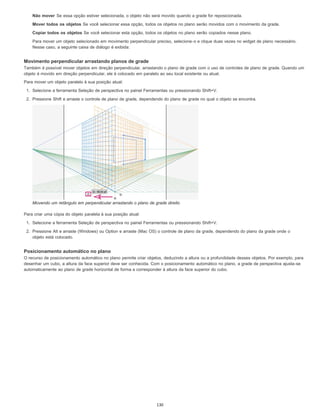 Não mover Se essa opção estiver selecionada, o objeto não será movido quando a grade for reposicionada.
Mover todos os objetos Se você selecionar essa opção, todos os objetos no plano serão movidos com o movimento da grade.
Copiar todos os objetos Se você selecionar esta opção, todos os objetos no plano serão copiados nesse plano.
Para mover um objeto selecionado em movimento perpendicular preciso, selecione-o e clique duas vezes no widget de plano necessário.
Nesse caso, a seguinte caixa de diálogo é exibida:
Movimento perpendicular arrastando planos de grade
Também é possível mover objetos em direção perpendicular, arrastando o plano de grade com o uso de controles de plano de grade. Quando um
objeto é movido em direção perpendicular, ele é colocado em paralelo ao seu local existente ou atual.
Para mover um objeto paralelo à sua posição atual:
1. Selecione a ferramenta Seleção de perspectiva no painel Ferramentas ou pressionando Shift+V.
2. Pressione Shift e arraste o controle de plano de grade, dependendo do plano de grade no qual o objeto se encontra.
Movendo um retângulo em perpendicular arrastando o plano de grade direito
Para criar uma cópia do objeto paralela à sua posição atual:
1. Selecione a ferramenta Seleção de perspectiva no painel Ferramentas ou pressionando Shift+V.
2. Pressione Alt e arraste (Windows) ou Option e arraste (Mac OS) o controle de plano da grade, dependendo do plano da grade onde o
objeto está colocado.
Posicionamento automático no plano
O recurso de posicionamento automático no plano permite criar objetos, deduzindo a altura ou a profundidade desses objetos. Por exemplo, para
desenhar um cubo, a altura da face superior deve ser conhecida. Com o posicionamento automático no plano, a grade de perspectiva ajusta-se
automaticamente ao plano de grade horizontal de forma a corresponder à altura da face superior do cubo.
130
 