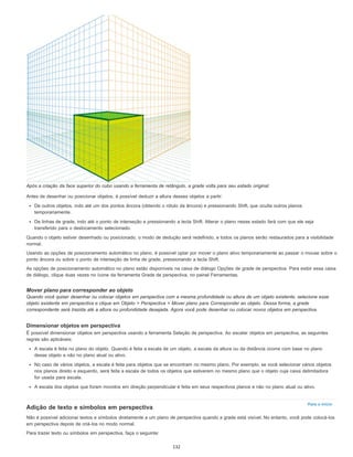 Para o início
Após a criação da face superior do cubo usando a ferramenta de retângulo, a grade volta para seu estado original.
Antes de desenhar ou posicionar objetos, é possível deduzir a altura desses objetos a partir:
De outros objetos, indo até um dos pontos âncora (obtendo o rótulo da âncora) e pressionando Shift, que oculta outros planos
temporariamente.
De linhas de grade, indo até o ponto de interseção e pressionando a tecla Shift. Alterar o plano nesse estado fará com que ele seja
transferido para o deslocamento selecionado.
Quando o objeto estiver desenhado ou posicionado, o modo de dedução será redefinido, e todos os planos serão restaurados para a visibilidade
normal.
Usando as opções de posicionamento automático no plano, é possível optar por mover o plano ativo temporariamente ao passar o mouse sobre o
ponto âncora ou sobre o ponto de interseção de linha de grade, pressionando a tecla Shift.
As opções de posicionamento automático no plano estão disponíveis na caixa de diálogo Opções de grade de perspectiva. Para exibir essa caixa
de diálogo, clique duas vezes no ícone da ferramenta Grade de perspectiva, no painel Ferramentas.
Mover plano para corresponder ao objeto
Quando você quiser desenhar ou colocar objetos em perspectiva com a mesma profundidade ou altura de um objeto existente, selecione esse
objeto existente em perspectiva e clique em Objeto > Perspectiva > Mover plano para Corresponder ao objeto. Dessa forma, a grade
correspondente será trazida até a altura ou profundidade desejada. Agora você pode desenhar ou colocar novos objetos em perspectiva.
Dimensionar objetos em perspectiva
É possível dimensionar objetos em perspectiva usando a ferramenta Seleção de perspectiva. Ao escalar objetos em perspectiva, as seguintes
regras são aplicáveis:
A escala é feita no plano do objeto. Quando é feita a escala de um objeto, a escala da altura ou da distância ocorre com base no plano
desse objeto e não no plano atual ou ativo.
No caso de vários objetos, a escala é feita para objetos que se encontram no mesmo plano. Por exemplo, se você selecionar vários objetos
nos planos direito e esquerdo, será feita a escala de todos os objetos que estiverem no mesmo plano que o objeto cuja caixa delimitadora
for usada para escala.
A escala dos objetos que foram movidos em direção perpendicular é feita em seus respectivos planos e não no plano atual ou ativo.
Adição de texto e símbolos em perspectiva
Não é possível adicionar textos e símbolos diretamente a um plano de perspectiva quando a grade está visível. No entanto, você pode colocá-los
em perspectiva depois de criá-los no modo normal.
Para trazer texto ou símbolos em perspectiva, faça o seguinte:
132
 