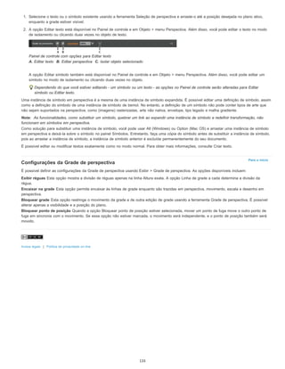 Para o início
1. Selecione o texto ou o símbolo existente usando a ferramenta Seleção de perspectiva e arraste-o até a posição desejada no plano ativo,
enquanto a grade estiver visível.
2. A opção Editar texto está disponível no Painel de controle e em Objeto > menu Perspectiva. Além disso, você pode editar o texto no modo
de isolamento ou clicando duas vezes no objeto de texto.
Painel de controle com opções para Editar texto
A. Editar texto B. Editar perspectiva C. Isolar objeto selecionado
A opção Editar símbolo também está disponível no Painel de controle e em Objeto > menu Perspectiva. Além disso, você pode editar um
símbolo no modo de isolamento ou clicando duas vezes no objeto.
Dependendo do que você estiver editando - um símbolo ou um texto - as opções no Painel de controle serão alteradas para Editar
símbolo ou Editar texto.
Uma instância de símbolo em perspectiva é a mesma de uma instância de símbolo expandida. É possível editar uma definição de símbolo, assim
como a definição do símbolo de uma instância de símbolo de bemol. No entanto, a definição de um símbolo não pode conter tipos de arte que
não sejam suportados na perspectiva, como (imagens) rasterizadas, arte não nativa, envelope, tipo legado e malha gradiente.
Nota: As funcionalidades, como substituir um símbolo, quebrar um link ao expandir uma instância de símbolo e redefinir transformação, não
funcionam em símbolos em perspectiva.
Como solução para substituir uma instância de símbolo, você pode usar Alt (Windows) ou Option (Mac OS) e arrastar uma instância de símbolo
em perspectiva e deixá-la sobre o símbolo no painel Símbolos. Entretanto, faça uma cópia do símbolo antes de substituir a instância de símbolo,
pois ao arrastar a instância de símbolo, a instância de símbolo anterior é excluída permanentemente do seu documento.
É possível editar ou modificar textos exatamente como no modo normal. Para obter mais informações, consulte Criar texto.
Configurações da Grade de perspectiva
É possível definir as configurações da Grade de perspectiva usando Exibir > Grade de perspectiva. As opções disponíveis incluem:
Exibir réguas Esta opção mostra a divisão de réguas apenas na linha Altura exata. A opção Linha de grade a cada determina a divisão da
régua.
Encaixar na grade Esta opção permite encaixar às linhas de grade enquanto são trazidas em perspectiva, movimento, escala e desenho em
perspectiva.
Bloquear grade Esta opção restringe o movimento da grade e de outra edição de grade usando a ferramenta Grade de perspectiva. É possível
alterar apenas a visibilidade e a posição do plano.
Bloquear ponto de posição Quando a opção Bloquear ponto de posição estiver selecionada, mover um ponto de fuga move o outro ponto de
fuga em sincronia com o movimento. Se essa opção não estiver marcada, o movimento será independente, e o ponto de posição também será
movido.
Avisos legais | Política de privacidade on-line
133
 