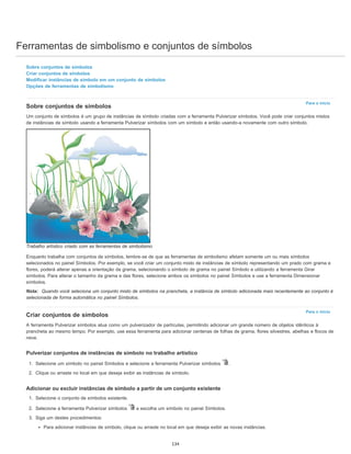 Ferramentas de simbolismo e conjuntos de símbolos
Para o início
Para o início
Sobre conjuntos de símbolos
Criar conjuntos de símbolos
Modificar instâncias de símbolo em um conjunto de símbolos
Opções de ferramentas de simbolismo
Sobre conjuntos de símbolos
Um conjunto de símbolos é um grupo de instâncias de símbolo criadas com a ferramenta Pulverizar símbolos. Você pode criar conjuntos mistos
de instâncias de símbolo usando a ferramenta Pulverizar símbolos com um símbolo e então usando-a novamente com outro símbolo.
Trabalho artístico criado com as ferramentas de simbolismo
Enquanto trabalha com conjuntos de símbolos, lembre-se de que as ferramentas de simbolismo afetam somente um ou mais símbolos
selecionados no painel Símbolos. Por exemplo, se você criar um conjunto misto de instâncias de símbolo representando um prado com grama e
flores, poderá alterar apenas a orientação da grama, selecionando o símbolo de grama no painel Símbolo e utilizando a ferramenta Girar
símbolos. Para alterar o tamanho da grama e das flores, selecione ambos os símbolos no painel Símbolos e use a ferramenta Dimensionar
símbolos.
Nota: Quando você seleciona um conjunto misto de símbolos na prancheta, a instância de símbolo adicionada mais recentemente ao conjunto é
selecionada de forma automática no painel Símbolos.
Criar conjuntos de símbolos
A ferramenta Pulverizar símbolos atua como um pulverizador de partículas, permitindo adicionar um grande número de objetos idênticos à
prancheta ao mesmo tempo. Por exemplo, use essa ferramenta para adicionar centenas de folhas de grama, flores silvestres, abelhas e flocos de
neve.
Pulverizar conjuntos de instâncias de símbolo no trabalho artístico
1. Selecione um símbolo no painel Símbolos e selecione a ferramenta Pulverizar símbolos .
2. Clique ou arraste no local em que deseja exibir as instâncias de símbolo.
Adicionar ou excluir instâncias de símbolo a partir de um conjunto existente
1. Selecione o conjunto de símbolos existente.
2. Selecione a ferramenta Pulverizar símbolos e escolha um símbolo no painel Símbolos.
3. Siga um destes procedimentos:
Para adicionar instâncias de símbolo, clique ou arraste no local em que deseja exibir as novas instâncias.
134
 