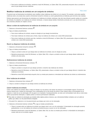 Para o início
Para excluir instâncias de símbolos, mantenha a tecla Alt (Windows), ou Option (Mac OS), pressionada enquanto clica ou arrasta na
área da qual deseja remover instâncias.
Modificar instâncias de símbolo em um conjunto de símbolos
É possível usar as ferramentas de simbolismo para modificar várias instâncias de símbolo em um conjunto. Por exemplo, você pode espalhar
instâncias sobre uma ampla área usando a ferramenta Comprimir símbolos ou colorir gradualmente as instâncias para torná-las mais realistas.
Embora seja possível usar ferramentas de simbolismo em instâncias de símbolo individuais, elas são mais eficazes quando usadas em conjuntos
de símbolos. Ao trabalhar com instâncias de símbolo individuais, a maioria dessas tarefas é facilmente concluída com o uso das ferramentas e
dos comandos utilizados em objetos comuns.
Alterar a ordem de empilhamento de instâncias de símbolo em um conjunto
1. Selecione a ferramenta Deslocar símbolos .
2. Siga um destes procedimentos:
Para mover instâncias de símbolo, arraste na direção em que deseja movimentá-las.
Para trazer instâncias de símbolo para a frente, clique na instância de símbolo com a tecla Shift pressionada.
Para enviar instâncias de símbolo para trás, mantenha a tecla Alt (Windows), ou Option (Mac OS), pressionada e clique na instância de
símbolo com a tecla Shift pressionada.
Reunir ou dispersar instâncias de símbolo
1. Selecione a ferramenta Comprimir símbolos .
2. Siga um destes procedimentos:
Clique ou arraste na área em que deseja atrair as instâncias de símbolo uma em direção às outras.
Mantenha pressionada a tecla Alt (Windows), ou Option (Mac OS), e clique ou arraste na área em que deseja afastar instâncias de
símbolo uma das outras.
Redimensionar instâncias de símbolo
1. Selecione a ferramenta Dimensionar símbolos .
2. Siga um destes procedimentos:
Clique ou arraste no conjunto em que deseja aumentar o tamanho das instâncias de símbolo.
Mantenha a tecla Alt (Windows), ou Option (Mac OS), pressionada e clique ou arraste na área em que deseja diminuir o tamanho das
instâncias de símbolo.
Mantenha a tecla Shift pressionada enquanto clica ou arrasta para preservar a densidade das instâncias de símbolo ao redimensionar.
Girar instâncias de símbolo
1. Selecione a ferramenta Girar símbolos .
2. Clique ou arraste na direção em que deseja orientar as instâncias de símbolo.
Colorir instâncias de símbolo
Colorir uma instância de símbolo altera o matiz em direção à cor de pintura, sem deixar de preservar a luminosidade original. (Funciona da
mesma maneira que o método de colorização Tons e graduações de cor dos pincéis de pintura.) Esse método utiliza a luminosidade da cor
original e o matiz da cor de colorização a fim de gerar a cor resultante. Consequentemente, as cores com luminosidade muito alta ou muito baixa
sofrem pouquíssimas alterações, e objetos pretos ou brancos permanecem inalterados.
Para obter um método de colorização que também afete objetos pretos e brancos, use a ferramenta Estilizar símbolos com um estilo de
gráfico que utilize a cor de preenchimento desejada.
1. No painel Cor, selecione a cor de preenchimento que deseja usar como cor de colorização.
2. Selecione a ferramenta Colorizar símbolos e siga um destes procedimentos:
Clique ou arraste sobre as instâncias de símbolo que deseja colorir com a cor de colorização. A intensidade de colorização aumenta
gradualmente, e a cor da instância de símbolo se transforma pouco a pouco na cor de colorização.
Mantenha pressionada a tecla Alt (Windows), ou Option (Mac OS), ao clicar ou arrastar para diminuir a intensidade de colorização e
revelar mais da cor do símbolo original.
135
 