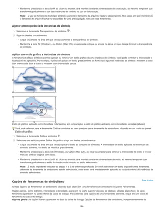 Para o início
Mantenha pressionada a tecla Shift ao clicar ou arrastar para manter constante a intensidade de colorização, ao mesmo tempo em que
transforma gradualmente a cor das instâncias de símbolo na cor de colorização.
Nota: O uso da ferramenta Colorizar símbolos aumenta o tamanho do arquivo e reduz o desempenho. Nos casos em que memória ou
o tamanho do arquivo Flash/SVG exportado for uma preocupação, não use essa ferramenta.
Ajustar a transparência de instâncias de símbolo
1. Selecione a ferramenta Transparência de símbolos .
2. Siga um destes procedimentos:
Clique ou arraste na área em que deseja aumentar a transparência do símbolo.
Mantenha a tecla Alt (Windows), ou Option (Mac OS), pressionada e clique ou arraste na área em que deseja diminuir a transparência
do símbolo.
Aplicar um estilo gráfico a instâncias de símbolo
A ferramenta Estilizar símbolos permite aplicar ou remover um estilo gráfico de uma instância de símbolo. Você pode controlar a intensidade e
localização do aplicativo. Por exemplo, é possível aplicar um estilo gradualmente de forma que algumas instâncias de símbolo mostrem o estilo
com intensidade total e outras o mostrem com intensidade parcial.
Estilo de gráfico aplicado com intensidade total (acima) em comparação a estilo de gráfico aplicado com intensidades variadas (abaixo)
Você pode alternar para a ferramenta Estilizar símbolos ao usar qualquer outra ferramenta de simbolismo, clicando em um estilo no painel
Estilos de gráfico.
1. Selecione a ferramenta Estilizar símbolos .
2. Selecione um estilo no painel Estilos de gráfico e siga um destes procedimentos:
Clique ou arraste na área em que deseja aplicar o estilo ao conjunto de símbolos. A intensidade de estilo aplicada às instâncias de
símbolo aumenta, e o estilo se modifica gradualmente.
Mantenha pressionada a tecla Alt (Windows), ou Option (Mac OS), ao clicar ou arrastar para diminuir a intensidade de estilo e revelar
mais do símbolo original sem estilo.
Mantenha pressionada a tecla Shift ao clicar ou arrastar para manter constante a intensidade de estilo, ao mesmo tempo em que
transforma gradualmente o estilo da instância de símbolo no estilo selecionado.
Nota: É muito importante executar as etapas 1 e 2 na ordem especificada. Se você selecionar um estilo enquanto uma ferramenta
diferente da ferramenta de simbolismo estiver selecionada, esse estilo será imediatamente aplicado ao conjunto inteiro de instâncias de
símbolo selecionado.
Opções de ferramentas de simbolismo
Acesse opções de ferramentas de simbolismo clicando duas vezes em uma ferramenta de simbolismo no painel Ferramentas.
Opções gerais, como diâmetro, intensidade e densidade, aparecem na parte superior da caixa de diálogo. Opções específicas de cada
ferramenta aparecem na parte inferior da caixa de diálogo. Para alternar para opções de uma ferramenta diferente, clique em um ícone de
ferramenta na caixa de diálogo.
Opções gerais As opções Gerais aparecem no topo da caixa de diálogo Opções de ferramentas de simbolismo, independentemente da
136
 