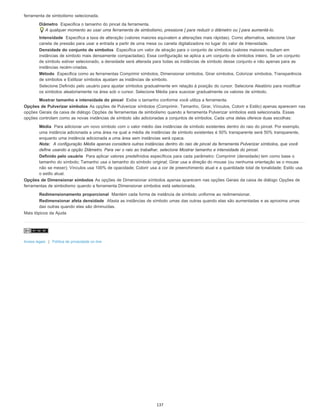 ferramenta de simbolismo selecionada.
Diâmetro Especifica o tamanho do pincel da ferramenta.
A qualquer momento ao usar uma ferramenta de simbolismo, pressione [ para reduzir o diâmetro ou ] para aumentá-lo.
Intensidade Especifica a taxa de alteração (valores maiores equivalem a alterações mais rápidas). Como alternativa, selecione Usar
caneta de pressão para usar a entrada a partir de uma mesa ou caneta digitalizadora no lugar do valor de Intensidade.
Densidade do conjunto de símbolos Especifica um valor de atração para o conjunto de símbolos (valores maiores resultam em
instâncias de símbolo mais densamente compactadas). Essa configuração se aplica a um conjunto de símbolos inteiro. Se um conjunto
de símbolo estiver selecionado, a densidade será alterada para todas as instâncias de símbolo desse conjunto e não apenas para as
instâncias recém-criadas.
Método Especifica como as ferramentas Comprimir símbolos, Dimensionar símbolos, Girar símbolos, Colorizar símbolos, Transparência
de símbolos e Estilizar símbolos ajustam as instâncias de símbolo.
Selecione Definido pelo usuário para ajustar símbolos gradualmente em relação à posição do cursor. Selecione Aleatório para modificar
os símbolos aleatoriamente na área sob o cursor. Selecione Média para suavizar gradualmente os valores de símbolo.
Mostrar tamanho e intensidade do pincel Exibe o tamanho conforme você utiliza a ferramenta.
Opções de Pulverizar símbolos As opções de Pulverizar símbolos (Comprimir, Tamanho, Girar, Vínculos, Colorir e Estilo) apenas aparecem nas
opções Gerais da caixa de diálogo Opções de ferramentas de simbolismo quando a ferramenta Pulverizar símbolos está selecionada. Essas
opções controlam como as novas instâncias de símbolo são adicionadas a conjuntos de símbolos. Cada uma delas oferece duas escolhas:
Média Para adicionar um novo símbolo com o valor médio das instâncias de símbolo existentes dentro do raio do pincel. Por exemplo,
uma instância adicionada a uma área na qual a média de instâncias de símbolo existentes é 50% transparente será 50% transparente,
enquanto uma instância adicionada a uma área sem instâncias será opaca.
Nota: A configuração Média apenas considera outras instâncias dentro do raio de pincel da ferramenta Pulverizar símbolos, que você
define usando a opção Diâmetro. Para ver o raio ao trabalhar, selecione Mostrar tamanho e intensidade do pincel.
Definido pelo usuário Para aplicar valores predefinidos específicos para cada parâmetro: Comprimir (densidade) tem como base o
tamanho do símbolo; Tamanho usa o tamanho do símbolo original; Girar usa a direção do mouse (ou nenhuma orientação se o mouse
não se mexer); Vínculos usa 100% de opacidade; Colorir usa a cor de preenchimento atual e a quantidade total de tonalidade; Estilo usa
o estilo atual.
Opções de Dimensionar símbolos As opções de Dimensionar símbolos apenas aparecem nas opções Gerais da caixa de diálogo Opções de
ferramentas de simbolismo quando a ferramenta Dimensionar símbolos está selecionada.
Redimensionamento proporcional Mantém cada forma de instância de símbolo uniforme ao redimensionar.
Redimensionar afeta densidade Afasta as instâncias de símbolo umas das outras quando elas são aumentadas e as aproxima umas
das outras quando elas são diminuídas.
Mais tópicos da Ajuda
Avisos legais | Política de privacidade on-line
137
 