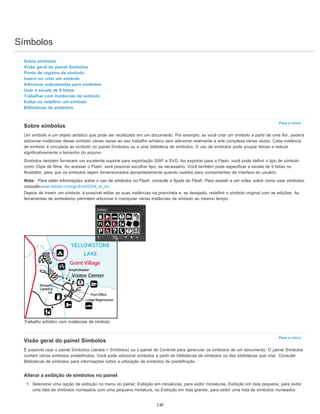 Símbolos
Para o início
Para o início
Sobre símbolos
Visão geral do painel Símbolos
Ponto de registro de símbolo
Inserir ou criar um símbolo
Adicionar subcamadas para símbolos
Usar a escala de 9 fatias
Trabalhar com instâncias de símbolo
Editar ou redefinir um símbolo
Bibliotecas de símbolos
Sobre símbolos
Um símbolo é um objeto artístico que pode ser reutilizado em um documento. Por exemplo, se você criar um símbolo a partir de uma flor, poderá
adicionar instâncias desse símbolo várias vezes ao seu trabalho artístico sem adicionar realmente a arte complexa várias vezes. Cada instância
de símbolo é vinculada ao símbolo no painel Símbolos ou a uma biblioteca de símbolos. O uso de símbolos pode poupar tempo e reduzir
significativamente o tamanho do arquivo.
Símbolos também fornecem um excelente suporte para exportação SWF e SVG. Ao exportar para o Flash, você pode definir o tipo de símbolo
como Clipe de filme. Ao acessar o Flash, será possível escolher tipo, se necessário. Você também pode especificar a escala de 9 fatias no
Illustrator, para que os símbolos sejam dimensionados apropriadamente quando usados para componentes da interface do usuário.
Nota: Para obter informações sobre o uso de símbolos no Flash, consulte a Ajuda do Flash. Para assistir a um vídeo sobre como usar símbolos,
consultewww.adobe.com/go/lrvid5204_ai_en.
Depois de inserir um símbolo, é possível editar as suas instâncias na prancheta e, se desejado, redefinir o símbolo original com as edições. As
ferramentas de simbolismo permitem adicionar e manipular várias instâncias de símbolo ao mesmo tempo.
Trabalho artístico com instâncias de símbolo
Visão geral do painel Símbolos
É possível usar o painel Símbolos (Janela > Símbolos) ou o painel de Controle para gerenciar os símbolos de um documento. O painel Símbolos
contém vários símbolos predefinidos. Você pode adicionar símbolos a partir de bibliotecas de símbolos ou das bibliotecas que criar. Consulte
Bibliotecas de símbolos para informações sobre a utilização de símbolos de predefinição.
Alterar a exibição de símbolos no painel
1. Selecione uma opção de exibição no menu do painel: Exibição em miniaturas, para exibir miniaturas, Exibição em lista pequena, para exibir
uma lista de símbolos nomeados com uma pequena miniatura, ou Exibição em lista grande, para exibir uma lista de símbolos nomeados
138
 