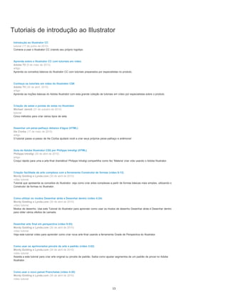 Tutoriais de introdução ao Illustrator
Introdução ao Illustrator CC
tutorial (17 de junho de 2013)
Comece a usar o Illustrator CC criando seu próprio logotipo
Aprenda sobre o Illustrator CC com tutoriais em vídeo
Adobe TV (5 de maio de 2013)
artigo
Aprenda os conceitos básicos do Illustrator CC com tutoriais preparados por especialistas no produto.
Conheça os tutoriais em vídeo do Illustrator CS6
Adobe TV (30 de abril, 2010)
artigo
Aprenda as noções básicas do Adobe Illustrator com esta grande coleção de tutoriais em vídeo por especialistas sobre o produto.
Criação de setas e pontas de setas no Illustrator
Michael Jarrott (31 de outubro de 2012)
tutorial
Cinco métodos para criar vários tipos de seta
Desenhar um peixe-palhaço debaixo d'água (HTML)
Ilie Ciorba (17 de maio de 2010)
artigo
O tutorial passo-a-passo de Ilie Ciorba ajudará você a criar seus próprios peixe-palhaço e anêmona!
Guia do Adobe Illustrator CS5 por Philippe Intraligi (HTML)
Philippe Intraligi (30 de abril de 2010)
artigo
Croqui rápido para uma a arte-final dramática! Philippe Intraligi compartilha como fez 'Materia' criar vida usando o Adobe Illustrator.
Criação facilitada de arte complexa com a ferramenta Construtor de formas (vídeo 6:12)
Mordy Golding e Lynda.com (30 de abril de 2010)
vídeo tutorial
Tutorial que apresenta os conceitos do Illustrator: veja como criar artes complexas a partir de formas básicas mais simples, utilizando o
Construtor de formas no Illustrator.
Como utilizar os modos Desenhar atrás e Desenhar dentro (vídeo 4:24)
Mordy Golding e Lynda.com (30 de abril de 2010)
vídeo tutorial
Modos de desenho. Use este Tutorial do Illustrator para aprender como usar os modos de desenho Desenhar atrás e Desenhar dentro
para obter vários efeitos de camada.
Desenhar arte final em perspectiva (vídeo 8:53)
Mordy Golding e Lynda.com (30 de abril de 2010)
vídeo tutorial
Veja este tutorial vídeo para aprender como criar nova arte-final usando a ferramenta Grade de Perspectiva do Illustrator.
Como usar os aprimorados pincéis de arte e padrão (vídeo 3:02)
Mordy Golding e Lynda.com (30 de abril de 2010)
vídeo tutorial
Assista a este tutorial para criar arte original ou pincéis de padrão. Saiba como ajustar segmentos de um padrão de pincel no Adobe
Illustrator.
Como usar o novo painel Pranchetas (vídeo 4:20)
Mordy Golding e Lynda.com (30 de abril de 2010)
vídeo tutorial
13
 