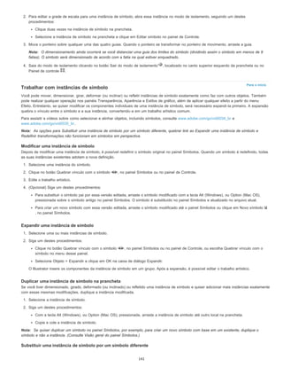 Para o início
2. Para editar a grade de escala para uma instância de símbolo, abra essa instância no modo de isolamento, seguindo um destes
procedimentos:
Clique duas vezes na instância de símbolo na prancheta.
Selecione a instância de símbolo na prancheta e clique em Editar símbolo no painel de Controle.
3. Mova o ponteiro sobre qualquer uma das quatro guias. Quando o ponteiro se transformar no ponteiro de movimento, arraste a guia.
Nota: O dimensionamento ainda ocorrerá se você distanciar uma guia dos limites do símbolo (dividindo assim o símbolo em menos de 9
fatias). O símbolo será dimensionado de acordo com a fatia na qual estiver enquadrado.
4. Saia do modo de isolamento clicando no botão Sair do modo de isolamento , localizado no canto superior esquerdo da prancheta ou no
Painel de controle .
Trabalhar com instâncias de símbolo
Você pode mover, dimensionar, girar, deformar (ou inclinar) ou refletir instâncias de símbolo exatamente como faz com outros objetos. Também
pode realizar qualquer operação nos painéis Transparência, Aparência e Estilos de gráfico, além de aplicar qualquer efeito a partir do menu
Efeito. Entretanto, se quiser modificar os componentes individuais de uma instância de símbolo, será necessário expandi-la primeiro. A expansão
quebra o vínculo entre o símbolo e a sua instância, convertendo-a em um trabalho artístico comum.
Para assistir a vídeos sobre como selecionar e alinhar objetos, incluindo símbolos, consulte www.adobe.com/go/vid0034_br e
www.adobe.com/go/vid0035_br.
Nota: As opções para Substituir uma instância de símbolo por um símbolo diferente, quebrar link ao Expandir uma instância de símbolo e
Redefinir transformações não funcionam em símbolos em perspectiva.
Modificar uma instância de símbolo
Depois de modificar uma instância de símbolo, é possível redefinir o símbolo original no painel Símbolos. Quando um símbolo é redefinido, todas
as suas instâncias existentes adotam a nova definição.
1. Selecione uma instância do símbolo.
2. Clique no botão Quebrar vínculo com o símbolo , no painel Símbolos ou no painel de Controle.
3. Edite o trabalho artístico.
4. (Opcional) Siga um destes procedimentos:
Para substituir o símbolo pai por essa versão editada, arraste o símbolo modificado com a tecla Alt (Windows), ou Option (Mac OS),
pressionada sobre o símbolo antigo no painel Símbolos. O símbolo é substituído no painel Símbolos e atualizado no arquivo atual.
Para criar um novo símbolo com essa versão editada, arraste o símbolo modificado até o painel Símbolos ou clique em Novo símbolo
, no painel Símbolos.
Expandir uma instância de símbolo
1. Selecione uma ou mais instâncias de símbolo.
2. Siga um destes procedimentos:
Clique no botão Quebrar vínculo com o símbolo , no painel Símbolos ou no painel de Controle, ou escolha Quebrar vínculo com o
símbolo no menu desse painel.
Selecione Objeto > Expandir e clique em OK na caixa de diálogo Expandir.
O Illustrator insere os componentes da instância de símbolo em um grupo. Após a expansão, é possível editar o trabalho artístico.
Duplicar uma instância de símbolo na prancheta
Se você tiver dimensionado, girado, deformado (ou inclinado) ou refletido uma instância de símbolo e quiser adicionar mais instâncias exatamente
com essas mesmas modificações, duplique a instância modificada.
1. Selecione a instância de símbolo.
2. Siga um destes procedimentos:
Com a tecla Alt (Windows), ou Option (Mac OS), pressionada, arraste a instância de símbolo até outro local na prancheta.
Copie e cole a instância de símbolo.
Nota: Se quiser duplicar um símbolo no painel Símbolos, por exemplo, para criar um novo símbolo com base em um existente, duplique o
símbolo e não a instância. (Consulte Visão geral do painel Símbolos.)
Substituir uma instância de símbolo por um símbolo diferente
141
 