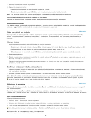 Para o início
Para o início
1. Selecione a instância de símbolo na prancheta.
2. Siga um destes procedimentos:
Selecione um novo símbolo no menu Substituir do painel de Controle.
Selecione um novo símbolo no painel Símbolos e, no menu desse painel, escolha Substituir símbolo.
Nota: Esta opção não funciona para símbolos em perspectiva. Consulte Adição de texto e símbolos em perspectiva.
Selecionar todas as instâncias de um símbolo no documento
Selecione um símbolo no painel Símbolos e, no menu desse painel, escolha Selecionar todas as instâncias.
Redefinir transformações
Para redefinir qualquer transformação como símbolo, selecione o símbolo e clique no botão Redefinir no painel de Controle. Você pode também
selecionar a opção Redefinir transformação do menu do painel Símbolos (menu suspenso).
Editar ou redefinir um símbolo
Você pode editar um símbolo alterando o trabalho artístico desse símbolo ou pode redefinir o símbolo substituindo-o por um novo trabalho
artístico. O processo de editar e redefinir um símbolo altera a sua aparência no painel Símbolos, bem como todas as suas instâncias na
prancheta.
Editar um símbolo
1. Siga um destes procedimentos para abrir o símbolo no modo de isolamento:
Selecione uma instância do símbolo e clique em Editar símbolo no painel de Controle. Quando a caixa Alerta for aberta, clique em OK.
Clique duas vezes em uma instância do símbolo. Quando a caixa Alerta for aberta, clique em OK.
Clique duas vezes em um símbolo, no painel Símbolos. Uma instância temporária do símbolo aparece no centro da prancheta.
2. Edite o trabalho artístico.
3. Saia do modo de isolamento clicando no botão Sair do modo de isolamento , localizado no canto superior esquerdo da prancheta ou no
Painel de controle , ou pressione Esc.
Também é possível aplicar a propriedade de alinhamento a pixels a um símbolo. Para obter mais informações, consulte Alinhamento de
símbolos à grade de pixels.
Redefinir um símbolo com trabalho artístico diferente
1. Selecione o trabalho artístico que deseja usar para redefinir um símbolo existente. Certifique-se de selecionar o trabalho artístico original e
não uma instância de símbolo.
2. No painel Símbolos, clique no símbolo que deseja redefinir e, no menu desse painel, escolha Redefinir símbolo.
Nota: O trabalho artístico selecionado se transforma automaticamente em uma instância do símbolo. Se não quiser que o trabalho artístico
selecionado se transforme em uma instância de símbolo, pressione a tecla Shift ao escolher a opção Redefinir símbolo, no menu do painel.
Se não for possível localizar o menu Painel, consulte Use Menus do painel.
Bibliotecas de símbolos
Bibliotecas de símbolos são coleções de símbolos predefinidos. Quando uma biblioteca de símbolos é aberta, ela aparece em um novo painel
(não no painel Símbolos).
É possível selecionar, classificar e exibir itens em uma biblioteca de símbolos usando os mesmos procedimentos que no painel Símbolos.
Entretanto, não é possível adicionar itens a bibliotecas de símbolos, excluí-los de bibliotecas de símbolos ou editá-los em bibliotecas de símbolos.
Abrir bibliotecas de símbolos
Siga um destes procedimentos:
Selecione Janela > Bibliotecas de símbolos > [símbolo].
Selecione Abrir biblioteca de símbolos, no menu do painel Símbolos, e escolha uma biblioteca na lista exibida.
Clique no botão Menu Biblioteca de símbolos, no painel Símbolos, e escolha uma biblioteca na lista exibida.
Para abrir automaticamente uma biblioteca ao iniciar o Illustrator, escolha Persistente no menu do painel dessa biblioteca.
Mover símbolos de uma biblioteca até o painel Símbolos
142
 