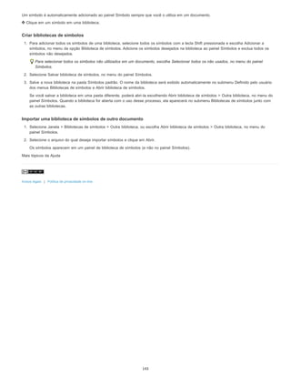 Um símbolo é automaticamente adicionado ao painel Símbolo sempre que você o utiliza em um documento.
Clique em um símbolo em uma biblioteca.
Criar bibliotecas de símbolos
1. Para adicionar todos os símbolos de uma biblioteca, selecione todos os símbolos com a tecla Shift pressionada e escolha Adicionar a
símbolos, no menu da opção Biblioteca de símbolos. Adicione os símbolos desejados na biblioteca ao painel Símbolos e exclua todos os
símbolos não desejados.
Para selecionar todos os símbolos não utilizados em um documento, escolha Selecionar todos os não usados, no menu do painel
Símbolos.
2. Selecione Salvar biblioteca de símbolos, no menu do painel Símbolos.
3. Salve a nova biblioteca na pasta Símbolos padrão. O nome da biblioteca será exibido automaticamente no submenu Definido pelo usuário
dos menus Bibliotecas de símbolos e Abrir biblioteca de símbolos.
Se você salvar a biblioteca em uma pasta diferente, poderá abri-la escolhendo Abrir biblioteca de símbolos > Outra biblioteca, no menu do
painel Símbolos. Quando a biblioteca for aberta com o uso desse processo, ela aparecerá no submenu Bibliotecas de símbolos junto com
as outras bibliotecas.
Importar uma biblioteca de símbolos de outro documento
1. Selecione Janela > Bibliotecas de símbolos > Outra biblioteca, ou escolha Abrir biblioteca de símbolos > Outra biblioteca, no menu do
painel Símbolos.
2. Selecione o arquivo do qual deseja importar símbolos e clique em Abrir.
Os símbolos aparecem em um painel de biblioteca de símbolos (e não no painel Símbolos).
Mais tópicos da Ajuda
Avisos legais | Política de privacidade on-line
143
 