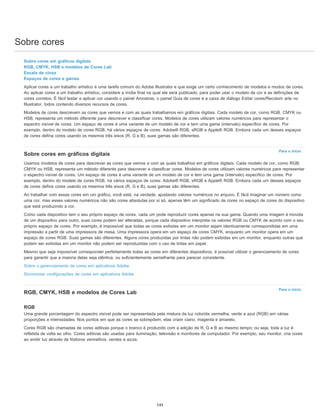 Sobre cores
Para o início
Para o início
Sobre cores em gráficos digitais
RGB, CMYK, HSB e modelos de Cores Lab
Escala de cinza
Espaços de cores e gamas
Aplicar cores a um trabalho artístico é uma tarefa comum do Adobe Illustrator e que exige um certo conhecimento de modelos e modos de cores.
Ao aplicar cores a um trabalho artístico, considere a mídia final na qual ele será publicado, para poder usar o modelo de cor e as definições de
cores corretos. É fácil testar e aplicar cor usando o painel Amostras, o painel Guia de cores e a caixa de diálogo Editar cores/Recolorir arte no
Illustrator, todos contendo diversos recursos de cores.
Modelos de cores descrevem as cores que vemos e com as quais trabalhamos em gráficos digitais. Cada modelo de cor, como RGB, CMYK ou
HSB, representa um método diferente para descrever e classificar cores. Modelos de cores utilizam valores numéricos para representar o
espectro visível de cores. Um espaço de cores é uma variante de um modelo de cor e tem uma gama (intervalo) específico de cores. Por
exemplo, dentro do modelo de cores RGB, há vários espaços de cores: Adobe® RGB, sRGB e Apple® RGB. Embora cada um desses espaços
de cores defina cores usando os mesmos três eixos (R, G e B), suas gamas são diferentes.
Sobre cores em gráficos digitais
Usamos modelos de cores para descrever as cores que vemos e com as quais trabalhos em gráficos digitais. Cada modelo de cor, como RGB,
CMYK ou HSB, representa um método diferente para descrever e classificar cores. Modelos de cores utilizam valores numéricos para representar
o espectro visível de cores. Um espaço de cores é uma variante de um modelo de cor e tem uma gama (intervalo) específico de cores. Por
exemplo, dentro do modelo de cores RGB, há vários espaços de cores: Adobe® RGB, sRGB e Apple® RGB. Embora cada um desses espaços
de cores defina cores usando os mesmos três eixos (R, G e B), suas gamas são diferentes.
Ao trabalhar com essas cores em um gráfico, você está, na verdade, ajustando valores numéricos no arquivo. É fácil imaginar um número como
uma cor, mas esses valores numéricos não são cores absolutas por si só, apenas têm um significado de cores no espaço de cores do dispositivo
que está produzindo a cor.
Como cada dispositivo tem o seu próprio espaço de cores, cada um pode reproduzir cores apenas na sua gama. Quando uma imagem é movida
de um dispositivo para outro, suas cores podem ser alteradas, porque cada dispositivo interpreta os valores RGB ou CMYK de acordo com o seu
próprio espaço de cores. Por exemplo, é impossível que todas as cores exibidas em um monitor sejam identicamente correspondidas em uma
impressão a partir de uma impressora de mesa. Uma impressora opera em um espaço de cores CMYK, enquanto um monitor opera em um
espaço de cores RGB. Suas gamas são diferentes. Alguns cores produzidas por tintas não podem exibidas em um monitor, enquanto outras que
podem ser exibidas em um monitor não podem ser reproduzidas com o uso de tintas em papel.
Mesmo que seja impossível corresponder perfeitamente todas as cores em diferentes dispositivos, é possível utilizar o gerenciamento de cores
para garantir que a maioria delas seja idêntica, ou suficientemente semelhante para parecer consistente.
Sobre o gerenciamento de cores em aplicativos Adobe
Sincronizar configurações de cores em aplicativos Adobe
RGB, CMYK, HSB e modelos de Cores Lab
RGB
Uma grande porcentagem do espectro visível pode ser representada pela mistura da luz colorida vermelha, verde e azul (RGB) em várias
proporções e intensidades. Nos pontos em que as cores se sobrepõem, elas criam ciano, magenta e amarelo.
Cores RGB são chamadas de cores aditivas porque o branco é produzido com a adição de R, G e B ao mesmo tempo; ou seja, toda a luz é
refletida de volta ao olho. Cores aditivas são usadas para iluminação, televisão e monitores de computador. Por exemplo, seu monitor, cria cores
ao emitir luz através de fósforos vermelhos, verdes e azuis.
145
 