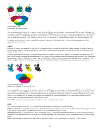 Cores aditivas (RGB)
R. Vermelho G. Verde B. Azul
Você pode trabalhar com valores de cor usando o modo de cores RGB, que tem como base o modelo de cores RGB. No modo RGB, cada um
dos componentes RGB pode usar um valor que varia de 0 (preto) a 255 (branco). Por exemplo, o vermelho-claro pode conter um valor R de 246,
um valor G de 20 e um valor B de 50. Quando os valores de todos os três componentes são iguais, o resultado é um tom de cinza. Quando o
valor de todos os componentes é 255, o resultado é branco puro e, quando todos os componentes têm valores de 0, o resultado é preto puro.
O Illustrator também inclui um modo de cores RGB modificado, chamado de RGB seguro para a Web, que inclui apenas as cores RGB
apropriadas para uso na Web.
CMYK
Enquanto um modelo RGB depende de uma fonte de luz para criar cores, o modelo CMYK tem como base a qualidade de absorção da luz da
tinta impressa no papel. À medida que a luz branca incide sobre tintas translúcidas, uma parte do espectro é absorvida. A cor não absorvida é
refletida de volta ao olho.
Combinar pigmentos puros de ciano (C), magenta (M) e amarelo (Y) resultaria em preto com a absorção, ou subtração, de todas as cores. Por
esse motivo, elas são chamadas de cores subtrativas. A tinta preta (K) é adicionada para melhorar a densidade das sombras. A letra K é utilizada
porque o preto ("black" em inglês) é a cor chave ("key" em inglês) para o registro de outras cores e porque a letra B também representa o azul
("blue" em inglês). A técnica de combinação dessas tintas para reproduzir cores é chamada de impressão de processo em quatro cores.
Cores subtrativas (CMYK)
C. Ciano M. Magenta Y. Amarelo K. Preto
Você pode trabalhar com valores de cor usando o modo de cores CMYK, que tem como base o modelo de cores CMYK. No modo CMYK, cada
uma das tintas de processo CMYK pode usar um valor que varia de 0 a 100%. As cores mais claras recebem porcentagens menores de cores de
tintas de processo, enquanto as cores mais escuras têm valores de porcentagem maiores. Por exemplo, um vermelho-claro pode conter 2% de
ciano, 93% de magenta, 90% de amarelo e 0% de preto. Em objetos CMYK, baixas porcentagens de tinta estão mais próximas do branco,
enquanto altas porcentagens de tinta estão mais próximas do preto.
Use o CMYK ao preparar um documento para ser impresso com o uso de tintas de processo.
HSB
Com base na percepção humana da cor, o modelo HSB descreve as três características fundamentais da cor:
Matiz Cor refletida de ou transmitida por meio de um objeto. É medida como um local no disco de cores padrão, expresso como um grau entre 0°
e 360°. No uso comum, a matiz é identificada pelo nome da cor, como vermelho, laranja ou verde.
Saturação Intensidade ou pureza da cor (às vezes, denominada croma). A saturação representa a intensidade de cinza na proporção da matiz,
medida como uma porcentagem de 0% (cinza) a 100% (totalmente saturado). No disco de cores padrão, a saturação aumenta do centro para a
aresta.
Brilho A luminosidade ou escurecimento relativo da cor, geralmente medido como a porcentagem de 0% (preto) a 100% (branco).
146
 